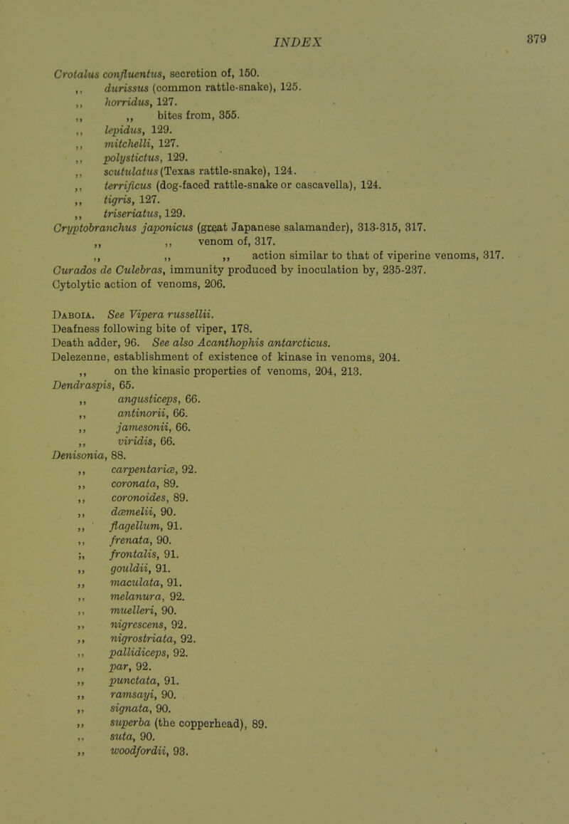 Crotalus confltienttis, secretion of, 150. ,, durisstis (common rattle-snake), 125. ,, liorridKS, 127. ,, bites from, 355. lepidus, 129. ,, viitchelli, 127. ,, pohjstictus, 129. ,, scuhdatus(Tex&s rattle-snake), 124. ,, terrificus (dog-faced rattle-snake or cascavella), 124. ,, tigris, 127. ,, triseriatus, 129. Gryptobranchus japonicus (great Japanese salamander), 313-315, 317. ,, ,, venom of, 317. ,, ,, action similar to that of viperine venoms, 317. Gurados de Culebras, immunity produced by inoculation by, 235-237. Cytolytic action of venoms, 206. Daboia. See Vipera russellii. Deafness following bite of viper, 178. Death adder, 96. See also Acanthophis antarcticus. Delezenne, establishment of existence of kinase in venoms, 204. ,, on the kinasic properties of venoms, 204, 213. Dendraspis, 65. angusticeps, 66. ,, antinorii, 66. jamesonii, 66. ,, viridis, 66. Denisonia, 88. ,, carpentaricB, 92. coronata, 89. ,, cofonoides, 89. ,, dcBinelii, 90. flagellum, 91. ,, frenata, 90. ;, frontalis, 91. gouldii, 91. maculata, 91. ,, melanura, 92. ,, muelleri, 90. nigrescens, 92. nigrostriata, 92. ,, pallidiceps, 92. par, 92. ,, punctata, 91. ramsayi, 90. signata, 90. „ superba (the copperhead), 89. ,, stita, 90. „ woodfordii, 93.