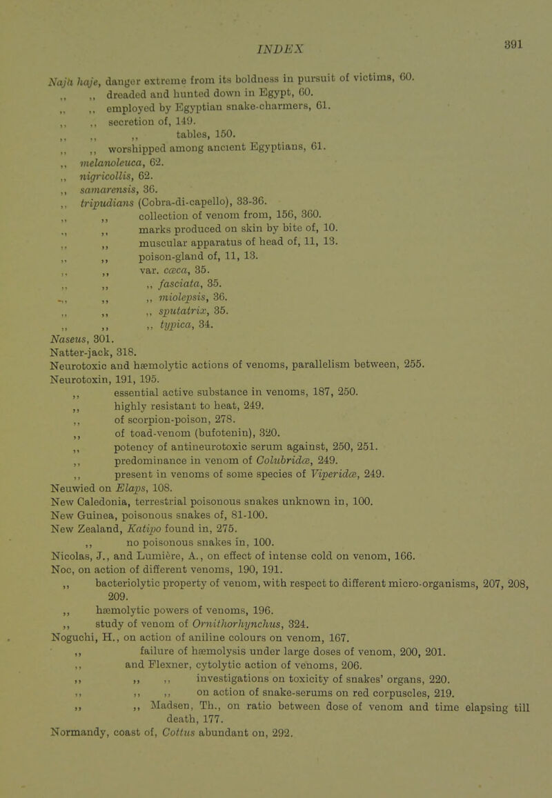 Naja hqje, daiigoi- exiicuio from its boldness iu pursuit of victims, GO. ,, dreaded and huntod down in Egypt, GO. employed by Egyptian snake-charmers, Gl. ,, secretion of, 14'J. ,, tables, 150. ,, worshipped among ancient Egyptians, 61. ,, melanoleuca, 62. ,, nigricollis, 62. ,, samarensis, 36. ,, tripudians (Cobra-di-capello), 33-36. collection of venom from, 156, 360. ,, marks produced on skin by bite of, 10. ,, muscular apparatus of head of, 11, 13. ,, poison-gland of, 11, 13. var. ccEca, 35. ,, ,, fasciata, 35. ,, miolepsis, 36. ,, ,, simtatrix, 35. ,, typica, 34. Nasetcs, 301. Natter-jack, 318. Neurotoxic and heemolytic actions of venoms, parallelism between, 255. Neurotoxin, 191, 195. ,, essential active substance in venoms, 187, 250. ,, highly resistant to heat, 249. ,, of scorpion-poison, 278. ,, of toad-venom (bufotenin), 320. potency of antineurotoxic serum against, 250, 251. ,, predominance in venom of Cohibridce, 249. ,, present in venoms of some species of Viperidm, 249. Neuwied on Elaps, 108. New Caledonia, terrestrial poisonous snakes unknown in, 100. New Guinea, poisonous snakes of, 81-100. New Zealand, Katipo found in, 275. ,, no poisonous snakes in, 100. Nicolas, J., and Lumiere, A., on effect of intense cold on venom, 166. Noc, on action of different venoms, 190, 191. ,, bacteriolytic property of venom, with respect to different micro-organisms, 207, 208, 209. ,, hsemolytic powers of venoms, 196. ,, study of venom of Ornithorhynchus, 324. Noguchi, H., on action of aniline colours on venom, 167. ,, failure of haemolysis under large doses of venom, 200, 201. ,, and Flexner, cytolytic action of venoms, 206. ,, M investigations on toxicity of snakes' organs, 220. ,, ,, on action of snake-serums on red corpuscles, 219. „ Madsen, Th., on ratio between dose of venom and time elapsing till death, 177. Normandy, coast of, Colitis abundant on, 292.