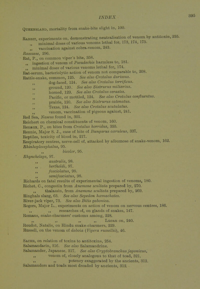 Queensland, mortality from simko-bito slight in, 100. Rabbit, experiments on, doraonstrating neutralisation of venom by antitoxin, minimal doses of various venoms lethal for, 173, 174, 175. ,, vaccination against cobra-venom, 243. Rascasse, 296. Rat, P., on common viper's bite, 358. ingestion of venom of Pseudechis harmless to, 181. minimal doses of various venoms lethal for, 174. Rat-serum, bacteriolytic action of venom not comparable to, 208. Rattle-snake, common, 125. See also Crotahts durissus. dog-faced, 124. See also Crotalus terriflcus. ground, 120. Sec also Sistrunis miliarius. „ horned, 129, See also Crotahts cerastes. Pacific, or mottled, 124. See also Crotalus confluentxis. ,, prairie, 120. See also Sistrurus catenatus. Texas, 124. See also Crotalus scutiUattts. ,, venom, vaccination of pigeons against, 241. Red Sea, Naseits found in, 301. Reicbert on chemical constituents of venom, 160. Renaux, P., on bites from Crotalus horridus, 355. Rennie, Major S. J., case of bite of Bungarus cceruleus, 337. Reptiles, toxicity of blood in, 217. Respiratory centres, nerve-cell of, attacked by albumose of snake-venom, 162. Rhinhoplocephalus, 95. ,, bicolor, 95. Rhynchelaps, 97. ,, australis, 98. ,, bertJioldi, 97. ,, fasciolatus, 98. ,, semifasciatus, 98. Richards on fatal results of experimental ingestion of venoms, 180. Richet, C, congestin from Anemone scultata prepared by, 270. ,, thalassin, from Anemone scultata prepared by, 269. Ringhals slang, 63. See also Sepedon licemacliates. River-jack viper, 73. See also Bitis gabonica. Rogers, Major L., experiments on action of venom on nervous centres, 186. ,, ,, researches of, on glands of snakes, 147. Romans, snake-charmers' customs among, 228. ,, ,, ,, ,, Lucan on, 240, Roudot, Natalis, on Hindu snake-charmers, 229. Russell, on the venom of daboia [Vipera russellii), 46. Sachs, on relation of toxins to antitoxins, 254. Salamandarin, 316. See also Salamandrine. Salamander, Japanese, 317. See also Cryptobranchus japonicus, ,, venom of, closely analogous to that of toad, 321, ,, ,, potency exaggerated by the ancients, 312. Salamanders and toads most dreaded by ancients, 312. .