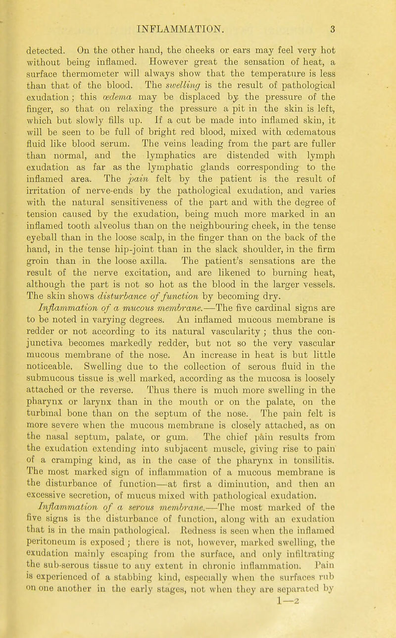 detected. On the other hand, the cheeks or ears may feel very hot without beiug inflamed. However great the sensation of heat, a surface thermometer will always show that the temperature is less than that of the blood. The sivelling is the result of pathological exudation; this oedema may be displaced by the pressure of the finger, so that on relaxing the pressure a pit in the skin is left, which but slowly fills up. If a cut be made into inflamed skin, it will be seen to be full of bright red blood, mixed with oedematous fluid like blood serum. The veins leading from the part are fuller than normal, and the lymphatics are distended with lymph exudation as far as the lymphatic glands corresponding to the inflamed area. The fain felt by the patient is the result of irritation of nerve-ends by the pathological exudation, and varies with the natural sensitiveness of the part and with the degree of tension caused by the exudation, being much more marked in an inflamed tooth alveolus than on the neighbouring cheek, in the tense eyeball than in the loose scalp, in the finger than on the back of the hand, in the tense hip-joint than in the slack shoulder, in the firm groin than in the loose axilla. The patient's sensations are the result of the nerve excitation, and are likened to burning heat, although the part is not so hot as the blood in the larger vessels. The skin shows distw-bance of function by becoming dry. Inflammation of a mucous membrane.—The five cardinal signs are to be noted in varying degrees. An inflamed mucous membrane is redder or not according to its natural vascularity ; thus the con- junctiva becomes markedly redder, but not so the very vascular mucous membrane of the nose. An increase in heat is but little noticeable. Swelling due to the collection of serous fluid in the submucous tissue is well marked, according as the mucosa is loosely attached or the reverse. Thus there is much more swelling in the pharynx or larynx than in the mouth or on the palate, on the turbmal bone than on the septum of the nose. The pain felt is more severe when the mucous membrane is closely attached, as on the nasal septum, palate, or gum. The chief pkin results from the exudation extending into subjacent muscle, giving rise to pain of a cramping kind, as in the case of the pharynx in tonsilitis. The most marked sign of inflammation of a mucous membrane is the disturbance of function—at first a diminution, and then an excessive secretion, of mucus mixed with pathological exudation. Inflammation of a serous membrane.—The most marked of the five signs is the distui'bance of function, along with an exudation that is in the main pathological. Redness is seen when the inflamed peritoneum is exposed; there is not, liowever, marked swelling, the exudation mainly escaping from the surface, and only infiltrating the sub-serous tissue to any extent in chronic inflammation. I'ain is experienced of a stabbing kind, especially when the sxirfaces rub on one another in the early stages, not when they are separated by 1—2