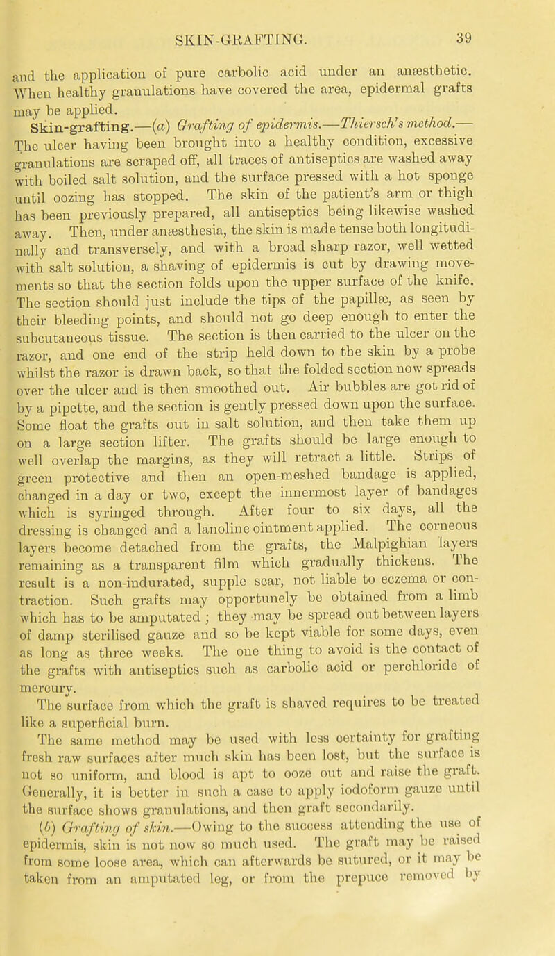 and the application of pure carbolic acid under an antesthetic. When healthy granulations have covered the area, epidermal grafts may be applied. Skin-grafting.—(a) Grafting of epidermis.—Thiersch's method,— The ulcer having been brought into a healthy condition, excessive granulations are scraped off, all traces of antiseptics are washed away with boiled salt solution, and the surface pressed with a hot sponge until oozing has stopped. The skin of the patient's arm or thigh has been previously prepared, all antiseptics being likewise washed away. Then, under ansesthesia, the skin is made tense both longitudi- nally and transversely, and with a broad sharp razor, well wetted with salt solution, a shaving of epidermis is cut by drawing move- ments so that the section folds upon the upper surface of the knife. The section should just include the tips of the papillae, as seen by their bleeding points, and should not go deep enough to enter the subcutaneous tissue. The section is then carried to the ulcer on the razor, and one end of the strip held down to the skin by a probe whilst the razor is drawn back, so that the folded section now spreads over the ulcer and is then smoothed out. Air bubbles are got rid of by a pipette, and the section is gently pressed down upon the surface. Some float the grafts out in salt solution, and then take them up on a large section lifter. The grafts should be large enoiigh to well overlap the margins, as they will retract a Uttle. Strips of green protective and then an open-meshed bandage is applied, changed in a day or two, except the innermost layer of bandages which is syringed through. After four to six days, all the dressing is changed and a lanoline ointment applied. The corneous layers become detached from the grafts, the Malpighian layers remaining as a transparent film which gradually thickens. The result is a non-indurated, supple scar, not liable to eczema or con- traction. Such grafts may opportunely be obtained from a limb which has to be amputated ; they may be spread out between layers of damp sterilised gauze and so be kept viable for some days, even as long as three weeks. The one thing to avoid is the contact of the grafts with antiseptics such as carbolic acid or perchloride of mercury. The surface from which the graft is shaved requires to be treated like a superficial burn. The same method may be used with less certainty for grafting fresh raw surfaces after much skin has been lost, but the surface is not so uniform, and blood is apt to ooze out and raise the graft. Generally, it is better in such a case to apply iodoform gauze until the surface shows granulations, and then graft secondarily. (6) Grafting of sHw.—Owing to the success attending the use of epidermis, skin is not now so much used. The graft may be raised from some loose area, which can afterwards bo sutured, or it may be taken from an amputated leg, or from the prepuce removed by