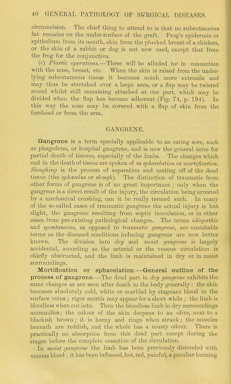 circumcis-ion. The chief thing to attend to is that no subcutaneous fat remains on the under-surface of the graft. Frog's epidermis or epithelium from its mouth, skin from the plucked breast of a chicken, or the skin of a rabbit or dog is not now used, except that from the frog for the conjunctiva. (c) Plastic operations.—These will be alluded to^ in connection with the nose, breast, etc. When the skin is raised from the under- lying subcutaneous tissue it becomes much more extensile and may thus be stretched over a large area, or a flap may be twisted round whilst still remaining attached at one part, which may be divided when the flap has become adherent (Fig. 74, p. 194). In this way the nose may be covered with a flap of skin from the forehead or from the arm, GANGRENE. Gangrene is a term specially applicable to an eating sore, such as phagedena, or hospital gangrene, and is now the general term for partial death of tissues, especially of the limbs. The changes which end in the death of tissue are spoken of as sphacelation or mortification. Sloughing is the process of separation and casting off of the dead tissue (the sphacelus or slough). The distinction of traumatic from other forms of gangrene is of no great importance ; only when the gangrene is a direct result of the injury, the circulation being arrested by a mechanical crushing, can it be really termed such. In many of the so-called cases of traumatic gangrene the actual injury is but slight, the gangrene resulting from septic inoculation, or in other cases from pre-existing pathological changes. The terms idiopathic and spontaneous, as opposed to traumatic gangrene, are unsuitable terms as the diseased conditions inducing gangrene are now better known. The division into dry and moist gangrene is largely accidental, according as the arterial or the venous circulation is chiefly obstructed, and the limb is maintained in dry or in moist surroundings. Mortification or sphacelation.—General outline of the process of gangrene.—The dead part in dry gangrene exhibits the same changes as are seen after death in tlie body generally : the skin becomes absolutely cold, white or marbled by stagnant blood in the surface veins ; rigor mortis may appear for a short while ; the limb is bloodless when cut into. Then the bloodless limb in dry surroundings mummifles; the colour of the skin deepens to an olive, next to a blackish brown ; it is horny and rings when struck ; the muscles beneath are reddish, and the whole has a musty odour. There is practically no absorption from this dead part except during the stages before the complete cessation of the circulation. In moist gangrene the limb has been previously distended with venous blood ; it has bcgn inflamed, hot, red, painful, a peculiar burning