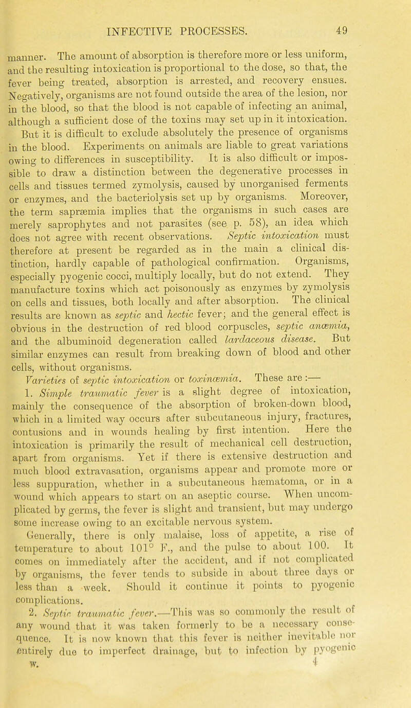 manner. The amovxnt of absorption is therefore more or less uniform, and the resulting intoxication is proportional to the dose, so that, the fever being treated, absorption is arrested, and recovery ensues. Neo-atively, organisms are not found outside the area of the lesion, nor in the blood, so that the blood is not capable of infecting an animal, although a sufficient dose of the toxins may set up in it intoxication. But it is difficult to exclude absolutely the presence of organisms in the blood. Experiments on animals are liable to great variations owing to differences in susceptibility. It is also difficult or impos- sible to draw a distinction between the degenerative processes in cells and tissues termed zymolysis, caused by unorganised ferments or enzymes, and the bacteriolysis set up by organisms. Moreover, the term sapraemia implies that the organisms in such cases are merely saprophytes and not parasites (see p. 58), an idea which does not agree with recent observations. Septic intoxication must therefore at present be regarded as in the main a clinical dis- tinction, hardly capable of pathological confirmation. Organisms, especially pyogenic cocci, multiply locally, but do not extend. They manufacture toxins which act poisonously as enzymes by zymolysis on cells and tissues, both locally and after absorption. The clinical results are known as septic and hectic fever; and the general effect is obvious in the destruction of red blood corpuscles, septic ancemia, and the albuminoid degeneration called lardaceous disease. But similar enzymes can result from breaking down of blood and other cells, without organisms. Varieties of septic intoxication or toxincBmia. These are:— 1. Simple trav/matic fever is a slight degree of intoxication, mainly the consequence of the absorption of broken-down blood, which in a limited way occurs after subcutaneous injury, fractures, contusions and in wounds healing by first intention. Here the intoxication is primarily the result of mechanical cell destruction, apart from organisms. Yet if there is extensive destruction and much blood extravasation, organisms appear and promote more or less suppuration, whether in a subcutaneous hasmatoma, or in a wound which appears to start on an aseptic course. When uncom- plicated by germs, the fever is slight and transient, but may undergo some increase owing to an excitable nervous system. (iencrally, there is only malaise, loss of appetite, a rise of temperature to about 101° F., and the pulse to about 100. It comes on immediately after the accident, and if not complicated by organisms, the fever tends to subside in about three days or less than a week, Sliould it continue it points to iDyogcnic complications. 2. Septic tratomatic fever.—This was so commonly the result of any wound that it was taken formerly to be a necessary conse- quence. It is now known that tliia fever is neither inevitable nor entirely due to imperfect drainage, but to infection by pyogenic