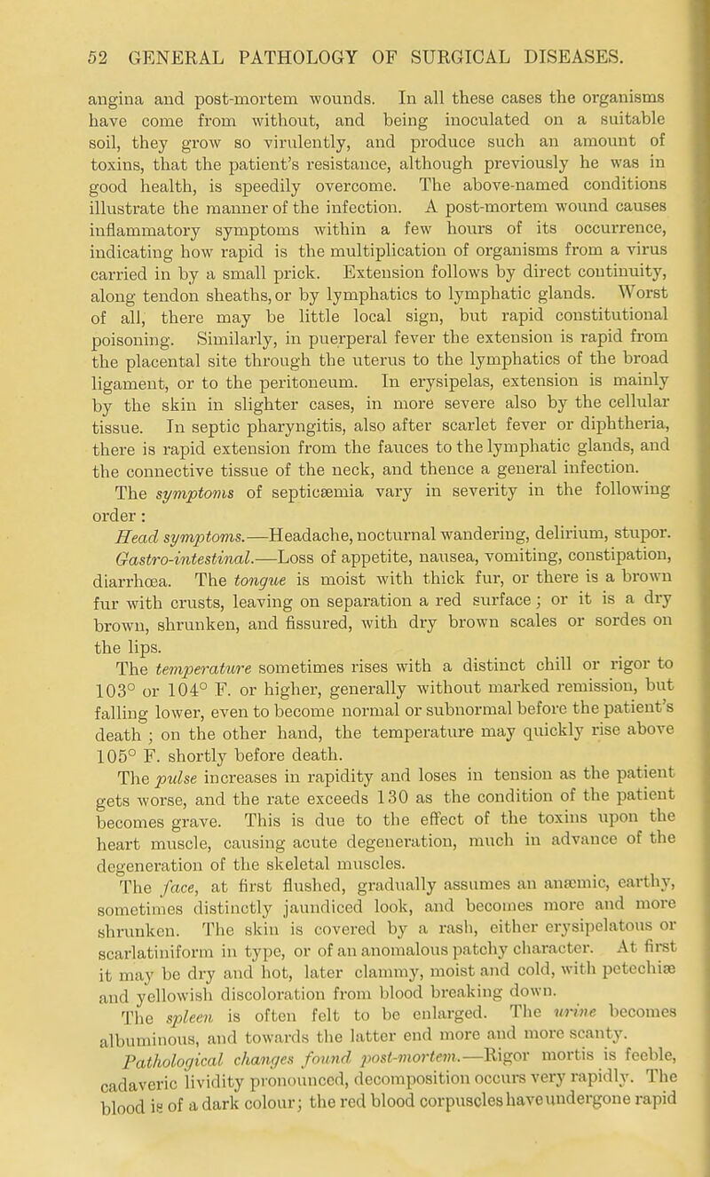 angina and post-mortem wounds. In all these cases the organisms have come from without, and being inoculated on a suitable soil, they grow so virulently, and produce such an amount of toxins, that the patient's resistance, although previously he was in good health, is speedily overcome. The above-named conditions illustrate the manner of the infection. A post-mortem wound causes inflammatory symptoms within a few hours of its occurrence, indicating how rapid is the multiplication of organisms from a virus carried in by a small prick. Extension follows by direct continuity, along tendon sheaths, or by lymphatics to lymphatic glands. Worst of all, there may be little local sign, but rapid constitutional poisoning. Similarly, in puerperal fever the extension is rapid from the placental site through the uterus to the lymphatics of the broad ligament, or to the peritoneum. In erysipelas, extension is mainly by the skin in slighter cases, in more severe also by the cellular tissue. In septic pharyngitis, also after scarlet fever or diphtheria, there is rapid extension from the fauces to the lymphatic glands, and the connective tissue of the neck, and thence a general infection. The symptoms of septicaemia vary in severity in the following order: Head symiotoms.—Headache, nocturnal wandering, delirium, stupor. Gastro-intestinal.—Loss of appetite, nausea, vomiting, constipation, diarrhoea. The tongue is moist with thick fur, or there is a brown fur with crusts, leaving on separation a red surface; or it is a dry brown, shrunken, and fissured, with dry brown scales or sordes on the lips. The temperature sometimes rises with a distinct chill or rigor to 103° or 104° F. or higher, generally without marked remission, but falling lower, even to become normal or subnormal before the patient's death ; on the other hand, the temperature may quickly rise above 105° F. shortly before death. The pulse increases in rapidity and loses in tension as the patient gets worse, and the rate exceeds 130 as the condition of the patient becomes grave. This is due to the effect of the toxins upon the heart muscle, causing acute degeneration, much in advance of the degeneration of the skeletal muscles. The face, at first flushed, gradually assumes an anaemic, earthy, sometimes distinctly jaundiced look, and becomes more and more shrunken. Tiie skin is covered by a rash, either erysipelatous or scarlatiniform in type, or of an anomalous patchy character. At firet it may be dry and hot, later clammy, moist and cold, with petechise and yellowish discoloration from blood breaking down. The sjdeeu is often felt to be enlarged. The m-ine becomes albuminous, and towards the latter end more and more scanty. Pathological changes found jmst'mortem.—Kx^or mortis is feeble, cadaveric lividity pronounced, decomposition occurs very rapidly. The blood is of a dark colour; the red blood corpuscles have undergone rapid