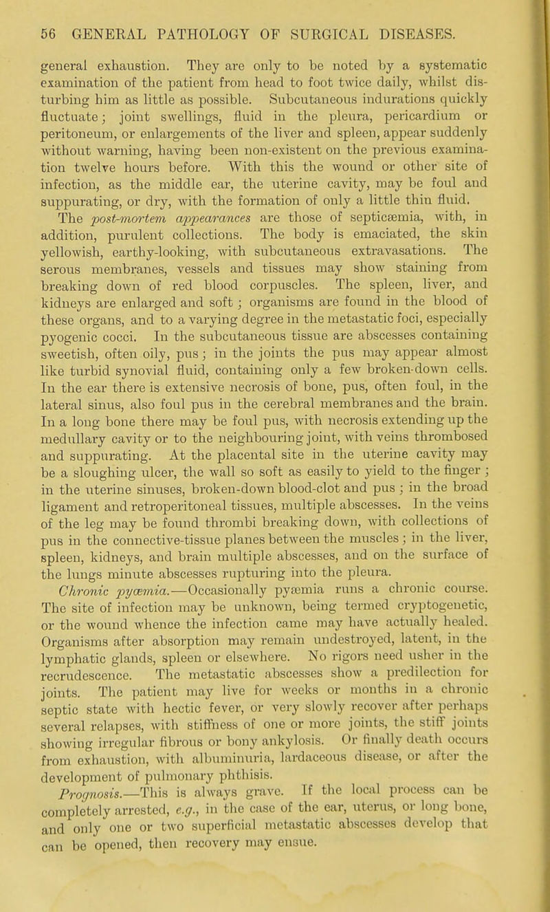 general exhaustion. They are only to be noted by a systematic examination of the patient from head to foot twice daily, whilst dis- turbing him as little as possible. Subcutaneous indurations quickly fluctuate; joint swellings, fluid in the pleura, pericardium or peritoneum, or enlargenients of the liver and spleen, appear suddenly without warning, having been non-existent on the previous examina- tion twelve hours before. With this the wound or other site of infection, as the middle ear, the uterine cavity, may be foul and suppurating, or dry, with the formation of only a little thin fluid. The post-mortem appearances are those of septicsemia, with, in addition, purulent collections. The body is emaciated, the skin yellowish, earthy-looking, with subcutaneous extravasations. The serous membranes, vessels and tissues may show staining from breaking down of red blood corpuscles. The spleen, liver, and kidneys are enlarged and soft; organisms are found in the blood of these organs, and to a varying degree in the metastatic foci, especially pyogenic cocci. In the subcutaneous tissue are abscesses containing sweetish, often oily, pus; in the joints the pus may appear almost like turbid synovial fluid, containing only a few broken-down cells. In the ear there is extensive necrosis of bone, pus, often foul, in the lateral sinus, also foul pus in the cerebral membranes and the brain. In a long bone there may be foul pus, with necrosis extending up the medullary cavity or to the neighbouring joint, with veins thrombosed and suppurating. At the placental site in the uterine cavity may be a sloughing ulcer, the wall so soft as easily to yield to the finger ; in the uterine sinuses, broken-down blood-clot and pus ; in the broad ligament and retroperitoneal tissues, multiple abscesses. In the veins of the leg may be found thrombi breaking down, with collections of pus in the connective-tissue planes between the muscles ; in the liver, spleen, kidneys, and brain multiple abscesses, and on the surface of the lungs minute abscesses rupturing into the pleura. Chronic pyaemia.—Occasionally pyajmia runs a chronic course. The site of infection may be unknown, being termed cryptogenetic, or the wound whence the infection came may have actually healed. Organisms after absorption may remain undestroyed, latent, in the lymphatic glands, spleen or elsewhere. No rigors need usher in the recrudescence. The metastatic abscesses show a predilection for joints. The patient may live for weeks or months in a chronic septic state with hectic fever, or very slowly recover after perhaps several relapses, with stiffiiess of one or more joints, the stiff joints showing irregular fibrous or bony ankylosis. Or finally death occurs from exhaustion, with albuminuria, lardaceous disease, or after the development of pulmonary phthisis. Prognosis.—This is always grave. If the local process can be completely arrested, e.g., in the case of the ear, uterus, or long bone, and only one or two superficial metastatic abscesses develop that can be opened, then recovery may ensue.