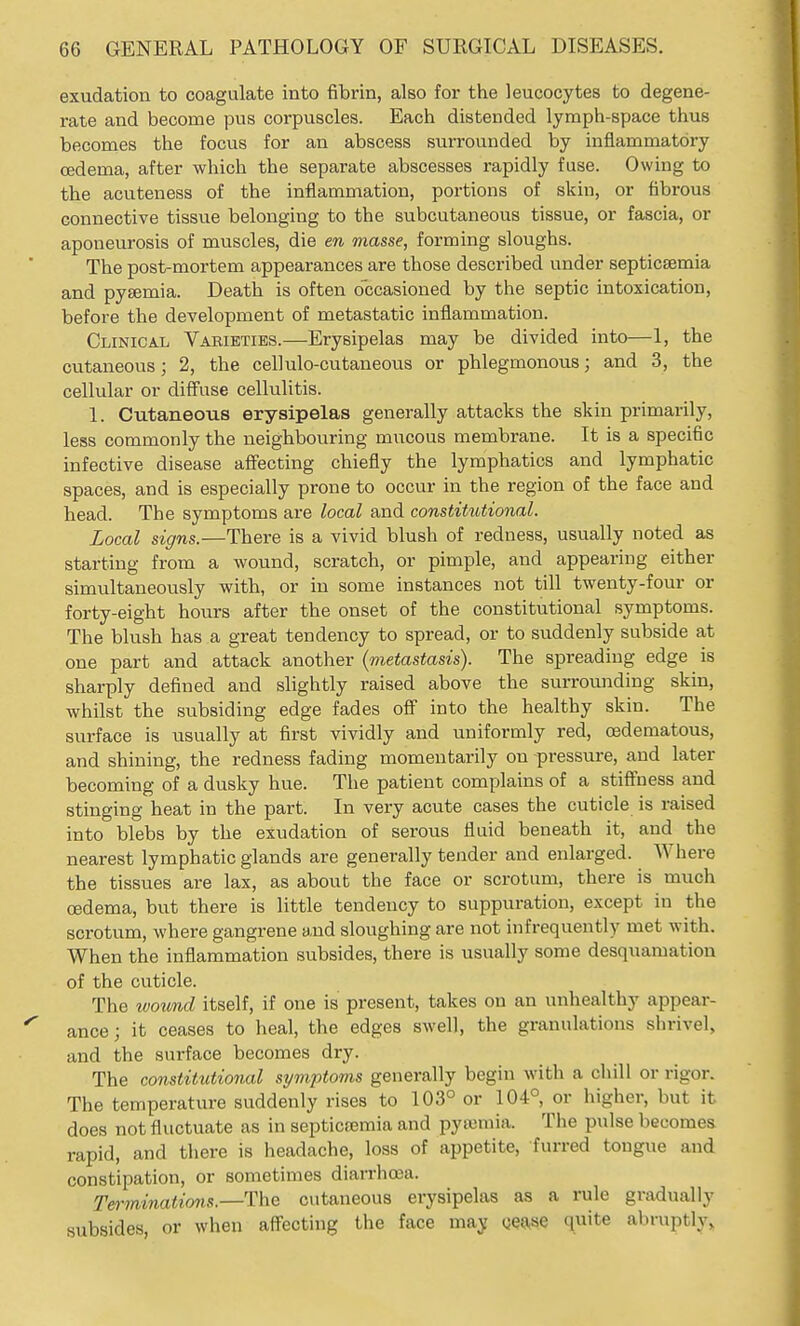 exudation to coagulate into fibrin, also for the leucocytes to degene- rate and become pus corpuscles. Each distended lymph-space thus becomes the focus for an abscess surrounded by inflammatory oedema, after which the separate abscesses rapidly fuse. Owing to the acuteness of the inflammation, portions of skin, or fibrous connective tissue belonging to the subcutaneous tissue, or fascia, or aponeurosis of muscles, die en masse, forming sloughs. The post-mortem appearances are those described under septicaemia and pysemia. Death is often occasioned by the septic intoxication, before the development of metastatic inflammation. Clinical Varieties.—Erysipelas may be divided into—1, the cutaneous; 2, the cellulo-cutaneous or phlegmonous; and 3, the cellular or diffuse cellulitis. 1. Cutaneous erysipelas generally attacks the skin primarily, less commonly the neighbouring mucous membrane. It is a specific infective disease affecting chiefly the lymphatics and lymphatic spaces, and is especially prone to occur in the region of the face and head. The symptoms are local and constiUUional. Local signs.—There is a vivid blush of redness, usually noted as starting from a wound, scratch, or pimple, and appearing either simultaneously with, or in some instances not till twenty-four or forty-eight hours after the onset of the constitutional symptoms. The blush has a great tendency to spread, or to suddenly subside at one part and attack another (metastasis). The spreading edge is sharply defined and slightly raised above the surrounding skin, whilst the subsiding edge fades off into the healthy skin. The surface is usually at first vividly and uniformly red, (edematous, and shining, the redness fading momentarily on pressure, and later becoming of a dusky hue. The patient complains of a stiffness and stinging heat in the part. In very acute cases the cuticle is raised into blebs by the exudation of serous fluid beneath it, and the nearest lymphatic glands are generally tender and enlarged. Where the tissues are lax, as about the face or scrotum, there is much oedema, but there is little tendency to suppuration, except in the scrotum, where gangrene and sloughing are not infrequently met with. When the inflammation subsides, there is usually some desquamation of the cuticle. The toound itself, if one is present, takes on an unhealthy appear- ance ; it ceases to heal, the edges swell, the granulations shrivel, and the surface becomes dry. The constitutional symptoms generally begin with a chill or rigor. The temperature suddenly rises to 103° or 104°, or higher, but it does not fluctuate as in septicfemia and pyieniia. The pulse becomes rapid, and there is headache, loss of appetite, furred tongue and constipation, or sometimes diarrhoea. Terminations.—The cutaneous erysipelas as a rule gradually subsides, or when affecting the face may Qease quite abruptly.