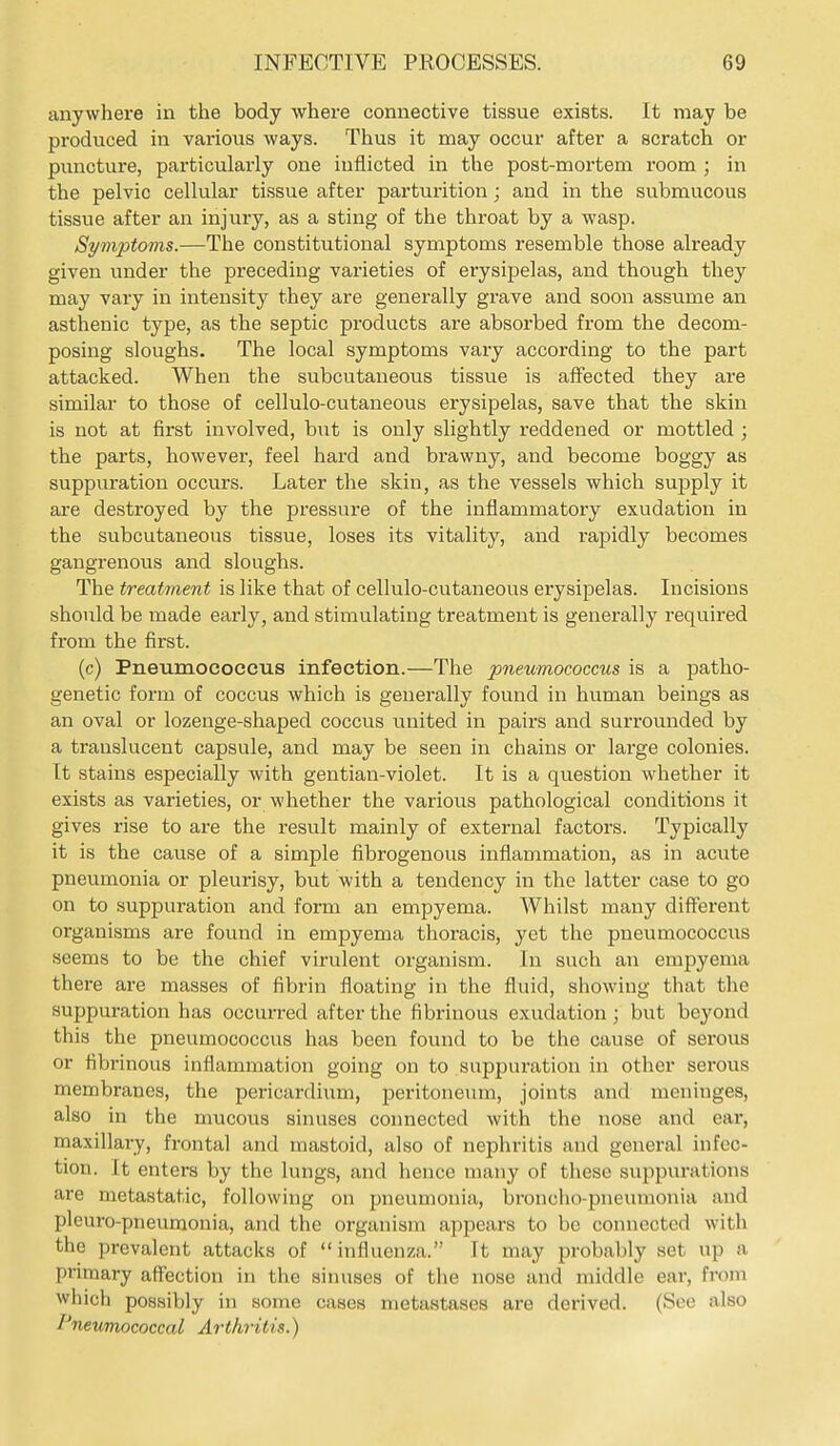 anywhere in the body where connective tissue exists. It may be produced in various ways. Thus it may occur after a scratch or puncture, particularly one inflicted in the post-mortem room ; in the pelvic cellular tissue after parturition; and in the submucous tissue after an injury, as a sting of the throat by a wasp. Symptoms.—The constitutional symptoms resemble those already given under the preceding varieties of erysipelas, and though they may vary in intensity they are generally grave and soon assume an asthenic type, as the septic products are absorbed from the decom- posing sloughs. The local symptoms vary according to the part attacked. When the subcutaneous tissue is affected they are similar to those of cellulo-cutaneous erysipelas, save that the skin is not at first involved, \mt is only slightly reddened or mottled ; the parts, however, feel hard and brawny, and become boggy as suppuration occurs. Later the skin, as the vessels which supply it are destroyed by the pressure of the inflammatory exudation in the subcutaneous tissue, loses its vitality, and rapidly becomes gangrenous and sloughs. The treahnent is like that of cellulo-cutaneous erysipelas. Incisions should be made early, and stimulating treatment is generally required from the first. (c) Pneumococcus infection.—The pneumococcus is a patho- genetic form of coccus which is generally found in human beings as an oval or lozenge-shaped coccus united in pairs and surrounded by a translucent capsule, and may be seen in chains or large colonies. It stains especially with gentian-violet. It is a question whether it exists as varieties, or whether the various pathological conditions it gives rise to are the result mainly of external factors. Typically it is the cause of a simple fibrogenous inflammation, as in acute pneumonia or pleurisy, but with a tendency in the latter case to go on to suppuration and form an empyema. Whilst many different organisms are found in empyema thoracis, yet the pneumococcus seems to be the chief virulent organism. In such an empyema there are masses of fibrin floating in the fluid, showing that the suppuration has occurred after the fibrinous exudation; but beyond this the pneumococcus has been found to be the cause of serous or fibrinous inflammation going on to suppuration in other serous membranes, the pericardium, peritoneum, joints and meninges, also in the mucous sinuses connected with the nose and ear, maxillary, frontal and mastoid, also of nephritis and general infec- tion. It enters by the lungs, and hence many of these suppiu-ations are metastatic, following on pneumonia, broncho-pneumonia and pleuro-pneumonia, and the organism appears to be connected with the prevalent attacks of  influenza. It may probably set up a primary affection in the sinuses of the nose and middle ear, from which possibly in some cases metastases are derived. (See also Pneumococcal Arthritis.)