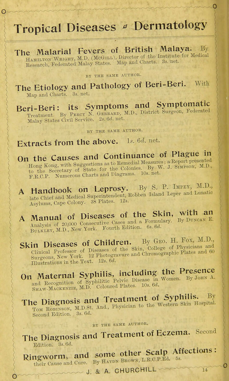 Tropical Diseases ^ Dermatology The Malarial Fevers of British Malaya. By * L«.t7k M.D. (MOGZLL). Director- of the Institute for Medical Eesearch, Federated Malay States. Map and Charts. 3s.net. BT THE SAME ATJTHOE. The Etiology and Pathology of Beri=Beri. With Map and Charts. 3s. net. Reri-Beri: its Symptoms and Symptomatic ^^^at^lt By Pekcx / gZ^. M.J,., District Surgeon, Federated Malay States Civil Service. 2s. Qcl. net. BY THE SAME AUTHOR. Extracts from the above. 1^. Qd. net. On ihf- Causes and Continuance of Plague in F.E.C.P. Numerous Charts and Diagrams. 10s. net. Asyliims, Cape Colony. 38 Plates. 12s. A Manual of Diseases of the Skin, with an ^ Ss 0720,000 Consecutive Cases and a Formulary. By Du.ca. E. BufS, M.D:NewToi^^ Fourth Edition. 6s. 6d. Skin Diseases of Children. By a- Sons«-l^^ ^^So^^e!^t^^^^- and 60 niusti-ations in the Text. 12s. U. On Maternal Syphilis, including the Presence ^anfSi^n^n ofZ^^o W~se in Women. By Joh. A. Shaw-MaSkenzie, M.D. Coloured Plates. 10s. brt. The Diagnosi^. and Tre^men^^^^^^^^^ Tom Robinson, iVi.iJ.M;. auu., xiij Second Edition. 3s. Qd. The Diasnosis and Treatment of Eczema. Second Edition. 3s. 6d. Ringworm, and some other Scalp Affectioiis: their Cause and Cure. By Ha.dn Brown,. L.E.C.P.Ed. 5s. ^^^^^