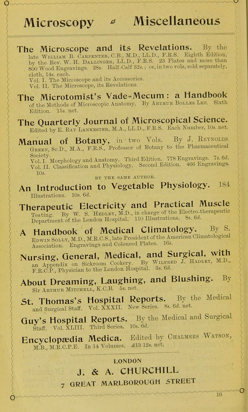 Microscopy ^ Miscellaneous The Microscope and its Revelations. By the late William B. Cabpbntek, C.B., M.D., LL.D., F.R.S. Eighth Edition, by the Eev W. H. Dallinger, LL.D., F.E.S. 23 Plates and more than 800 Wood Engravings. 28s. Half-Calf 32s.; or, in two vols, sold separately, cloth, 14s. each. Vol. I. The Microscope and its Accessories. Vol. II. The Microscope, its Eevelations. The Microtomist's Vade=Mecum : a Handbook of the Methods of Microscopic Anatomy. By Arthur Bollbs Lee. Sixth Edition. 15s. net. The Quarterly Journal of Microscopical Science. Edited by E. Eat Lankbstbr, M.A., LL.D., F.E.S. Each Number, 10s. net. Manual of Botany, in two Vols. By J. Reynolds Green, Sc.D., M.A., P.E.S., Professor of Botany to the Pharmaceutical VoTi ^Morphology and Anatomy. Third Eaition. 778 Engraviiigs. 7s. 6d. Vol II. Classificltion and Physiology. Second Edition. 466 Engravings. 10s. BY THE SAME AUTHOR. An Introduction to Vegetable Physiology. 184 Illustrations. 10s. 6d. Therapeutic Electricity and Practical Muscle Testin- By W. S. Hedlet, M.D., in charge of the Electro-therapeutic Department of the London Hospital. 110 Illustrations. 8s. 6d. A Handbook of Medical Climatology. By S Edwin Solly, M.D., M.E.C.S.,late President of the American Climatological Association. Engravings and Coloiu-ed Plates. 16s. Nursing, General, Medical, and Surgical, with an Appendix on Sickroom Cookery. By Wilered J. Habley, M.D., P.E.C.P., Physician to the London Hospital. 3s. bd. About Dreaming, Laughing, and Blushing. By Sir Arthur Mitchell, K.C.B. 5s. net. St Thomas's Hospital Reports. By the Medical and Surgical staff. Vol. XXXIL New Series. 8s.6d.net. Guy's Hospital Reports. By the Medical and Surgical • staff'. VoLXLIII. Third Series, 10s. 6ci. Encyclopaedia Medica. Edited by Chalmers Watson, M.B., M.E.C.P.E. In 14 Volumes. .£13 12s. net. LONDON J. & A. CHURCHILL 7 GREAT MARLBOROUGH STREET