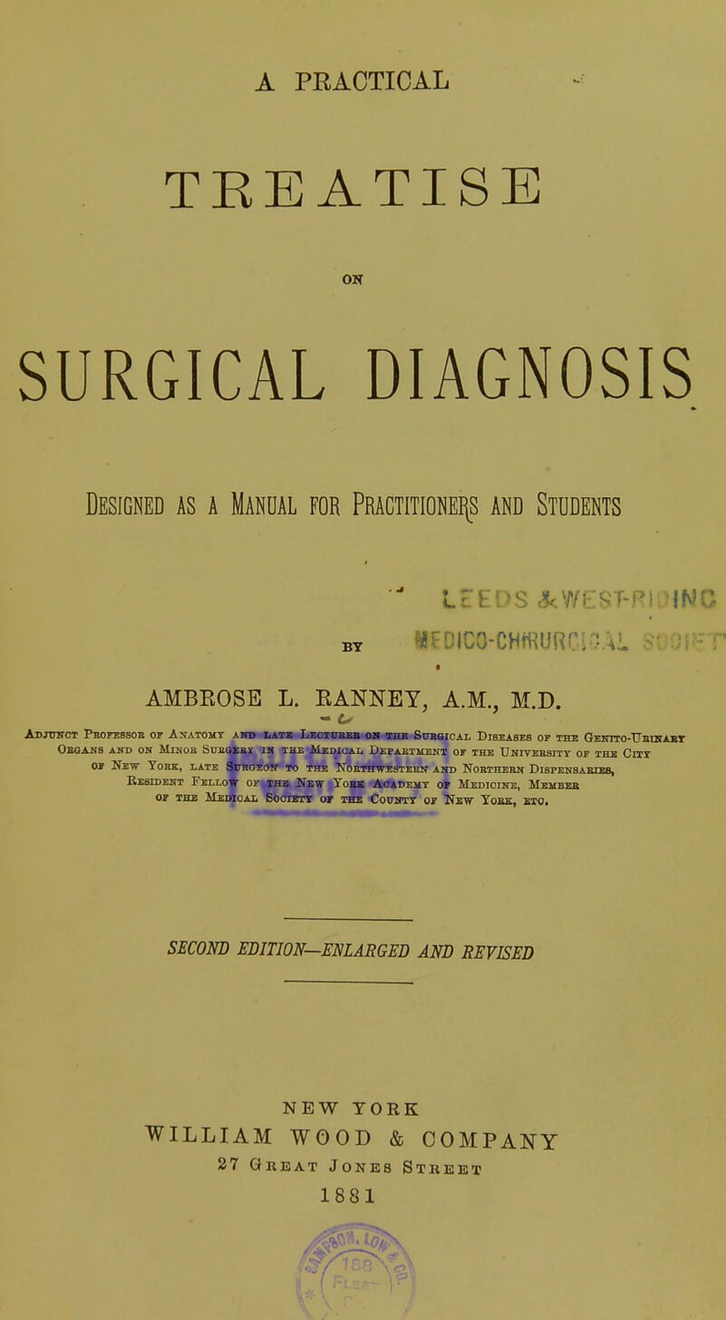 A PEACTICAL TEE ATISE ON SURGICAL DIAGNOSIS Designed as a Manual for Pragtitionehs and Students  LEEDS c?kWeST-RiaiNC BY HFOICO-CHffiURClvAl T * AMBEOSE L. EANNEY, A.M., M.D. Abjttnot Peofessob of Anatomy aitd latb LEoioaBB oh the Submoal Dibeabes of the Geitito-TJeihabt ObQAKS and on MiNOB SDBOiBlf IM THE MeDIGAI. DEPAliTlIEND OF THE UhIVEKSITY OF THE CUT OF New York, late amoEON- to the TfoETHTTESTEEN asd Noetheen Dibpensaiucbs, Resident Fello* of jhb New Tobk Aoademt oj Medicine, Mkmbeb OF THE MedSoal SoOIETT OF THE COUNTT OF NeW YoBK, ETO. SECOND EDITION—ENLARGED AND REVISED NEW YORK WILLIAM WOOD & COMPANY 27 Great Jones Street 1881