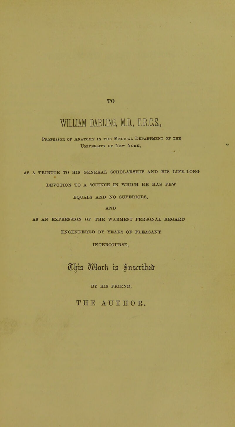 TO WILLIAM DARLING, M.D., F.R.C.S., Pbopbssor op Anatomt in the Medical Depabtmknt op thk Univbrsitt op New Yobk, AS A TRIBUTE TO HIS GENERAL SCHOLARSHIP AND HIS LIFE-LONG DEVOTION TO A SCIENCE IN WHICH HE HAS FEW EQUALS AND NO SUPERIORS, AND AS AN EXPRESSION OP THE WARMEST PERSONAL REGARD ENGENDERED BY TEARS OP PLEASANT INTERCOURSE, ^Ijis WEoxk is dnstribetr BY HIS FRIEND, THE AUTHOR.