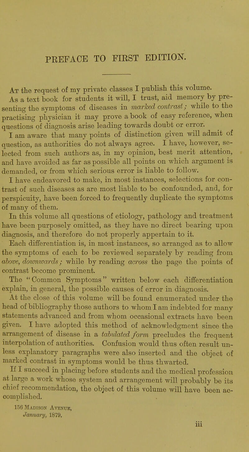 PREFACE TO FIRST EDITION. At the request of my private classes I publish this volume. As a text book for students it will, I trust, aid memory by pre- senting the symptoms of diseases in marked contrast; while to the practising physician it may prove a book of easy reference, when questions of diagnosis arise leading towards doubt or error. I am aware that many points of distinction given will admit of question, as authorities do not always agree. I have, however, se- lected from such authors as, in my opinion, best merit attention, and have avoided as far as possible all points on which argument is demanded, or from which serious error is liable to follow. I have endeavored to make, in most instances, selections for con- trast of such diseases as are most liable to be confounded, and, for perspicuity, have been forced to frequently duplicate the symptoms of many of them. In this volume all questions of etiology, pathology and treatment have been purposely omitted, as they have no direct bearing upon diagnosis, and therefore do not properly appertain to it. Each differentiation is, in most instances, so arranged as to allow the symptoms of each to be reviewed separately by reading from above, dotonioards; while by reading across the page the points of contrast become prominent. The Common Symptoms written below each differentiation explain, in general, the possible causes of error in diagnosis. At the close of this volume will be found enumerated under the head of bibliography those authors to whom I am indebted for many statements advanced and from whom occasional extracts have been given. I have adopted this method of acknowledgment since the aiTangement of disease in a tabulated form precludes the frequent interpolation of authorities. Confusion would thus often result un- less explanatory paragraphs were also inserted and the object of marked contrast in symptoms would be thus thwarted. If I succeed in placing before students and the medical profession at large a work whose system and arrangement will probably be its chief recommendation, the object of this volume will have been ac- complished. 156 Madison Avenue, January/, 1879.