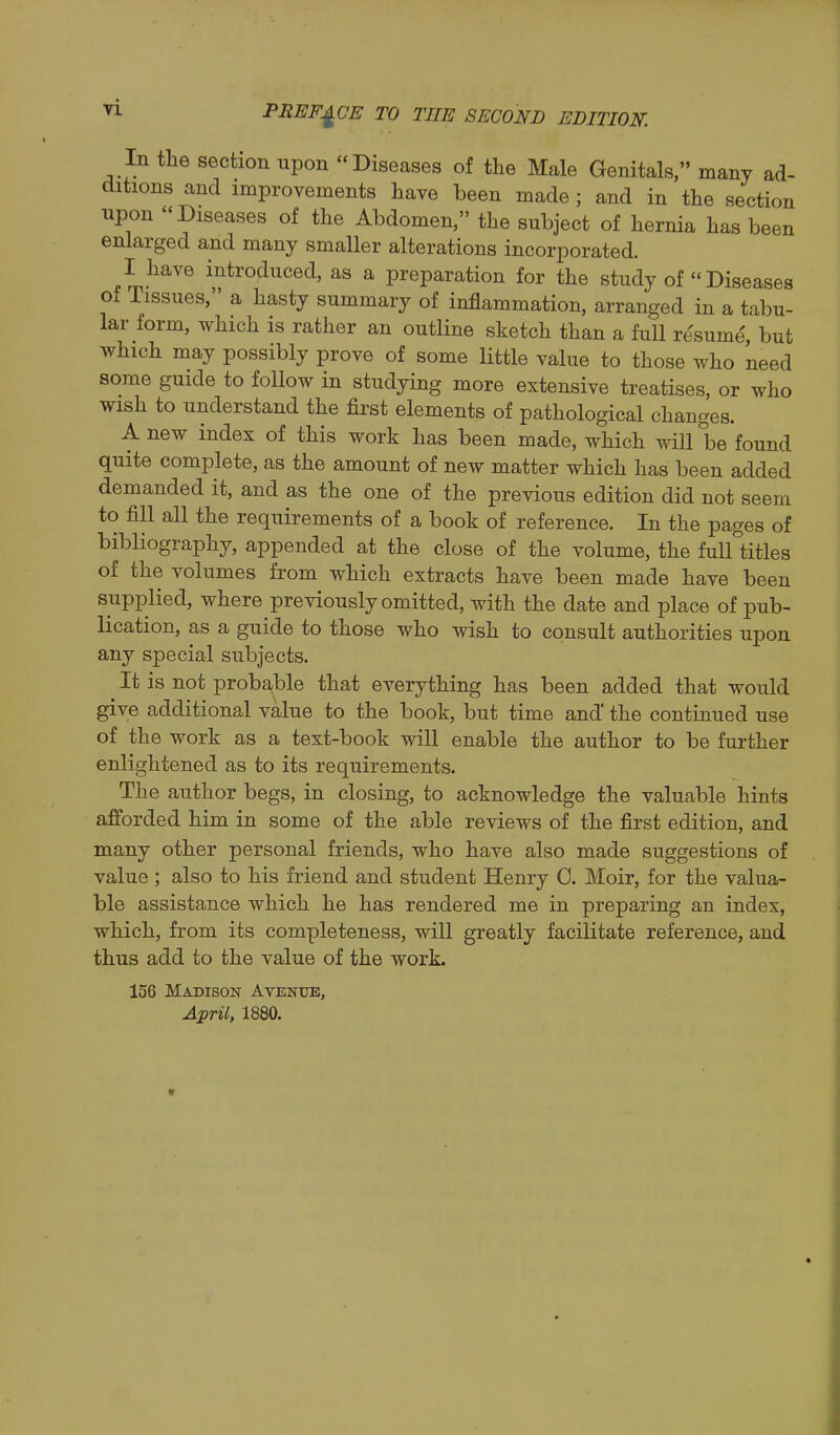 In the section upon Diseases of the Male Genitals, many ad- ditions and improvements have been made ; and in the section upon Diseases of the Abdomen, the subject of hernia has been enlarged and many smaller alterations incorporated. I have introduced, as a preparation for the study of  Diseases ot Tissues, a hasty summary of inflammation, arranged in a tabu- lar form, which is rather an outline sketch than a full resume, but which may possibly prove of some little value to those who need some guide to follow in studying more extensive treatises, or who wish to understand the first elements of pathological changes. A new index of this work has been made, which will be found quite complete, as the amount of new matter which has been added demanded it, and as the one of the previous edition did not seem to fill all the requirements of a book of reference. In the pages of bibliography, appended at the close of the volume, the full titles of the volumes from which extracts have been made have been supplied, where previously omitted, with the date and place of pub- lication, as a guide to those who wish to consult authorities upon any special subjects. It is not proba(ble that everything has been added that would give additional value to the book, but time and the continued use of the work as a text-book will enable the author to be further enlightened as to its requirements. The author begs, in closing, to acknowledge the valuable hints afforded him in some of the able reviews of the first edition, and many other personal friends, who have also made suggestions of value ; also to his friend and student Henry 0. Moir, for the valua- ble assistance which he has rendered me in preparing an index, which, from its completeness, will greatly facilitate reference, and thus add to the value of the work. 156 Madison Avenue, April, 1880.