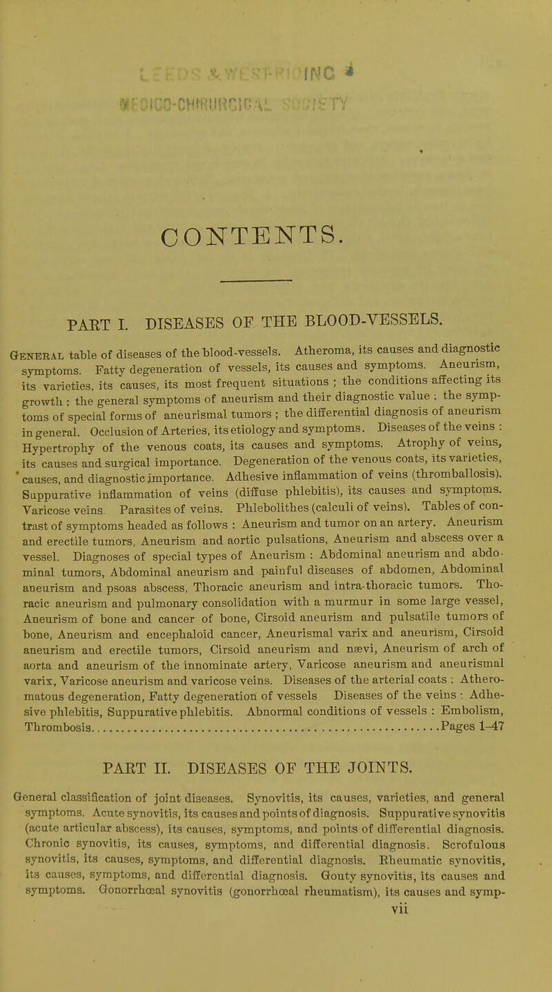 INC ^ CONTENTS. PART I. DISEASES OF THE BLOOD-VESSELS. General table of diseases of the blood-vessels. Atheroma, its causes and diagnostic symptoms. Fatty degeneration of vessels, its causes and symptoms. Aneurism, its varieties, its causes, its most frequent situations ; the conditions affecting its growth : the general symptoms of aneurism and their diagnostic value ; the symp- toms of special forms of aneurismal tumors ; the differential diagnosis of aneurism in general. Occlusion of Arteries, its etiology and symptoms. Diseases of the veins : Hypertrophy of the venous coats, its causes and symptoms. Atrophy of veins, its causes and surgical importance. Degeneration of the venous coats, its varieties, ' causes, and diagnostic importance. Adhesive inflammation of veins (thromballosis). Suppurative inflammation of veins (diffuse phlebitis), its causes and symptoms. Varicose veins. Parasites of veins. Phlebolithes (calculi of veins). Tables of con- trast of symptoms headed as follows : Aneurism and tumor on an artery. Aneurism and erectile tumors, Aneurism and aortic pulsations. Aneurism and abscess over a vessel. Diagnoses of special types of Aneurism : Abdominal aneurism and abdo- minal tumors, Abdominal aneurism and painful diseases of abdomen. Abdominal aneurism and psoas abscess, Thoracic aneurism and intra-thoracic tumors. Tho- racic aneurism and pulmonary consolidation with a murmur in some large vessel, Aneurism of bone and cancer of bone. Cirsoid aneurism and pulsatile tumors of bone. Aneurism and encephaloid cancer, Aneurismal varix and aneurism. Cirsoid aneurism and erectile tumors. Cirsoid aneurism and nsevi. Aneurism of arch of aorta and aneurism of the innominate artery, Varicose aneurism and aneurismal varix. Varicose aneurism and varicose veins. Diseases of the arterial coats ; Athero- matous degeneration, Fatty degeneration of vessels Diseases of the veins : Adhe- sive phlebitis, Suppurative phlebitis. Abnormal conditions of vessels : Embolism, Thrombosis Pages 1-47 PART IL DISEASES OF THE JOINTS. General classification of joint diseases. Synovitis, its causes, varieties, and general symptoms. Acute synovitis, its causes and points of diagnosis. Suppurative synovitis (acute articular abscess), its causes, symptoms, and points of differential diagnosis. Chronic synovitis, its causes, symptoms, and differential diagnosis. Scrofulous synovitis, its causes, symptoms, and differential diagnosis. Eheumatic synovitis, its causes, symptoms, and differential diagnosis. Gouty synovitis, its causes and symptoms. Qonorrhceal synovitis (gonorrhoeal rheumatism), its causes and symp-