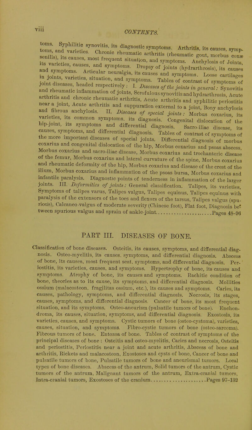 VIU toms. Sypbilitic synovitis, its diagiiostic symptoms. Arthritis its causes svmr, oms and varieties. Chronic rheumatic arth^tis (rheumatic g^ut mo bus cox', semhs). s causes, most frequent situation, and symptoms. Anchy osis of Joints nd^Zpw'T;-^^' '''''T- °^ ^^-^^ (hydrarthrosis), its caused and symptoms. Articular neuralgia, its causes and symptoms. Loose cartilaf.es n joints, varieties s tuation. and symptoms. Tables of contrast of symptomf o joint diseases, headed respectively : I. Jj^scases of the joints in general- lynovitis and rheumatic inflammation of Joints. Scrofulous synovitis and hydrarthrosis Ilute arthritis and chronic rheumatic arthritis, Acute arthritis and syphilitic periostU^ near a joint, Acute arthritis and suppuration external to a Joint Bony anch^st and fibrous anchylosis. II. Diseases of special Joints: Morbus coxarius, its varieties its common symptoms, its diagnosis. Congenital dislocation of the hip-joint, Its symptoms and differential diagnosis. Sacro-iliac disease, its causes, symptoms, and differential diagnosis. Tables of contrast of symptoms of the more important diseases of special joints. Differential diagnosis of morbus coxarius and congenital dislocation of the hip. Morbus coxarius and psoas abscess Morbus coxarius and sacro-iliac disease. Morbus coxarius and trochanteric disease of the femur, Morbus coxarius and lateral curvature of the spine. Morbus coxarius and rheumatic deformity of the hip. Morbus coxarius and disease of the crest of the ilium, Morbus coxarius and inflammation of the psoas bursa. Morbus coxarius and infantile paralysis. Diagnostic points of tenderness in inflammation of the larger Joints. III. Deformities of joints: General classification. Talipes, its varieties, Symptoms of talipes varus, Talipes valgus, Talipes equinus, Talipes equinus with paralysis of the extensors of the toes and flexors of the tarsus. Talipes valgus (spu- rious), Calcaneo-valgus of moderate severity (Chinese foot), Flat foot. Diagnosis be'- tween spurious valgus and sprain of ankle-joint Pages 48-96 PART III. DISEASES OF BONE. Classification of bone diseases. Osteitis, its causes, symptoms, and differential diag- nosis. Osteo-myelitis, its causes, symptoms, and differential diagnosis. Abscess of bone, its causes, most frequent seat, symptoms, and differential diagnosis. Per- iostitis, its varieties, causes, and symptoms. Hypertrophy of bone, its causes and symptoms. Atrophy of bone, its causes and symptoms. Rachitic condition of bone, theories as to its cause, its symptoms, and differential diagnosis. Mollities ossium (malacosteon, fragilitas ossium, etc.), its causes and symptoms. Caries, its causes, pathology, symptoms, and differential diagnosis. Necrosis, its stages, causes, symptoms, and differential diagnosis. Cancer of bone, its most frequent situation, and its symptoms. Osteo-aneurism (pulsatile tumors of bone). Enchon- droma, its causes, situation, symptoms, and differential diagnosis. Exostosis, its varieties, causes, and symptoms. Cystic tumors of bone (osteo-cystoma), varieties, causes, situation, and symptoms. Fibro-cystic tumors of bone (osteo-sarcoma). Fibrous tumors of bone. Entozoa of bone. Tables of contrast of symptoms of the principal diseases of bone : Osteitis and osteo-myelitis. Caries and necrosis. Osteitis and periostitis, Periostitis near a Joint and acute arthritis. Abscess of bone and arthritis. Rickets and malacosteon. Exostoses and cysts of bone, Cancer of bone and pulsatile tumors of bone. Pulsatile tumors of bone and aneurismal tumors. Local types of bone diseases. Abscess of the antrum. Solid tumors of the antrum. Cystic tumors of the antrum. Malignant tumors of the antrum. Extra-cranial tumors, Intra-cranial tumors, Exostoses of the cranium Pages 97-132