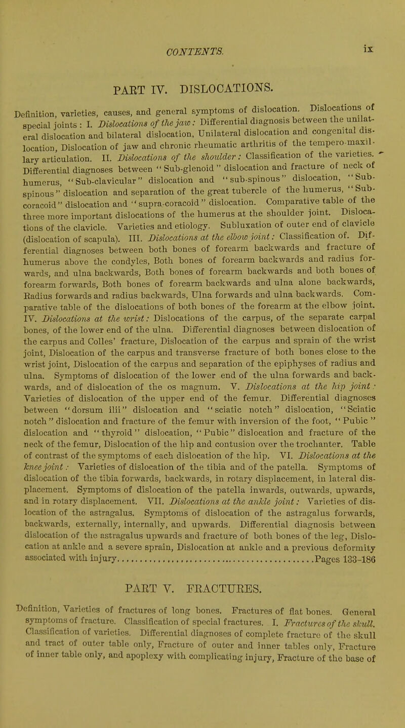 PART IV. DISLOCATIONS. Definition, varieties, causes, and general symptoms of dislocation. Dislocations of special joints : I. Dislocations of the jaw: Differential diagnosis between the unilat- eral dislocation and bilateral dislocation. Unilateral dislocation and congenital dis- location Dislocation of jaw and chronic rheumatic arthritis of the tempero-maxil- lary articulation. II. Dislocations of the shoulder: Classification of the varieties. ■ Differential diagnoses between  Sub-glenoid  dislocation and fracture of neck of humerus, Sub-clavicular dislocation and  sub-spinous dislocation, Sub- spinous dislocation and separation of the great tubercle of the humerus, Sub- coracoid dislocation and  supra-coracoid  dislocation. Comparative table of the three more important dislocations of the humerus at the shoulder joint. Disloca- tions of the clavicle. Varieties and etiology. Subluxation of outer end of clavicle (dislocation of scapula). III. Dislocations at tlie elbow joint: C\&ss\^ca.tion oi. Dif- ferential diagnoses between both bones of forearm backwards and fracture of humerus above the condyles. Both bones of forearm backwards and radius for- wards, and ulna backwards. Both bones of forearm backwards and both bones of forearm forwards. Both bones of forearm backwards and ulna alone backwards, Radius forwards and radius backwards, Ulna forwards and ulna backwards. Com- parative table of the dislocations of both bones of the forearm at the elbow joint. IV. Dislocations at the wrist: Dislocations of the carpus, of the separate carpal bones, of the lower end of the ulna. Differential diagnoses between dislocation of the carpus and CoUes' fracture. Dislocation of the carpus and sprain of the wrist joint. Dislocation of the carpus and transverse fracture of both bones close to the wrist joint, Dislocation of the carpus and separation of the epiphyses of radius and ulna. Symptoms of dislocation of the lower end of the ulna forwards and back- wards, and of dislocation of the os magnum. V. Dislocations at the hip joint : Varieties of dislocation of the upper end of the femur. Differential diagnoses between dorsum ilii dislocation and sciatic notch dislocation, Sciatic notch  dislocation and fracture of the femur with inversion of the foot,  Pubic  dislocation and thyroid dislocation,  Pubic dislocation and fracture of the neck of the femur. Dislocation of the hip and contusion over the trochanter. Table of contrast of the symptoms of each dislocation of the hip. VI. Dislocations at the knee joint: Varieties of dislocation of the tibia and of the patella. Symptoms of dislocation of the tibia forwards, backwards, in rotary displacement, in lateral dis- placement. Symptoms of dislocation of the patella inwards, outwards, upwards, and in rotary displacement. VII. Dislocations at t7ie ankle joint: Varieties of dis- location of the astragalus. Symptoms of dislocation of the astragalus forwards, backwards, externally, internally, and upwards, Differential diagnosis between dislocation of the astragalus upwards and fracture of both bones of the leg, Dislo- cation at ankle and a severe sprain, Dislocation at ankle and a previous deformity associated with injury Pages 133-186 PART V. PRACTURES. Definition, Varieties of fractures of long bones. Fractures of flat bones. General symptoms of fracture. Classification of special fractures. I. Fractures of the skull. Classification of varieties. Differential diagnoses of complete fracture of the skull and tract of outer table only. Fracture of outer and inner tables only, Fracture of inner table only, and apoplexy with complicating injury, Fracture of the base of