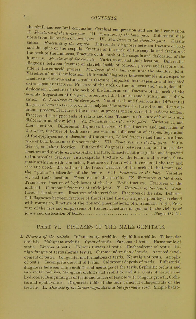 n ttuTsoTtk^t^^^^^^ compression and cerebral concussion, Liffrom dtlnt ZV'''- ■ ^'''''J^- 1^'fferential diag. nosjs fiom dislocation of lower jaw. IV. Fractures at the shoulder joint Classifi cat.on. Fractures of the scapula. Differential diagnoses between f ac ure o body and the spine o the scapula. Fracture of the neck of the scapula and fracture of huniei us. ^;.«ci«,-.. ike clavicle. Varieties of. and their location. Differential diagnosis between fracture of clavicle inside of coracoid process and fracture out mde of the coracoid process. Fractures of the humerus near the shoulder joint Varieties of and their location. Differential diagnoses between simple intra-capsular fracture and simple extra-capsular fracture, Impacted intra-capsular and impacted extra-capsular fractures. Fracture of the neck of the humerus and sub-glenoid  dislocation. Fracture of the neck of the humerus and fracture of the neck of the •scapula, Separation of the great tubercle of the humerus and sub-spinous dislo- cation. V. Fractures at the elbow joint. Varieties of, and their location, Differential diagnoses between fracture of the condylesof humerus, fracture of coronoid and ole- cranon process, Fracture of the olecranon process and rupture of the triceps tendon. Fracture of the upper ends of radius and ulna, Transverse fracture of humerus and dislocation at elbow joint. VI. Fractures near the wrist joint. Varieties of, and their location. Differential diagnoses between Colles' fracture and dislocation of the wrist, Fracture of both bones near wrist and dislocation of carpus, Separation of the epiphyses and dislocation of the carpus, Colles' fracture and transverse frac- ture of both bones near the wrist joint. VII. Fractures near the hip joint. Varie- ties of, and their location. Differential di agnoses between simple intra-capsular fracture and simple extra-capsular fracture. Impacted intra-capsular and impacted extra-capsular fracture, Intra-capsular fracture of the femur and chronic rheu- matic arthritis with conttision, .Fracture of femur with inversion of the foot and sciatic notch dislocation of the femur. Fracture of the neck of the femur, and the  pubic -dislocation of the femur. VIII. Fractures at the knee. Varieties of, and their location. Fractures of the patella. IX. Fractures at the ankle. Transverse fracture of both bones of the leg. Pott's fracture. Fractures of the malleoli. Compound fractures of ankle joint. X. Fi'actures of the trunk. Frac- tures of the sternum. Fractures of the vertebrae. Fractures of the ribs. Differen- tial diagnoses between fracture of the ribs and the dry stage of pleurisy associated ■with contusion. Fracture of the ribs and pneumothorax of a traumatic origin. Frac- ture of the ribs and emphysema of tissues. Fractures In genera] in the vicinity of joints and dislocation of bone , Pages 187-354 PART VI. DISEASES OF THE MALE GENITALS. I. Diseases of the testicle. Inflammatory orchitis. Syphilitic orchitis. Tubercular orchitis. Malignant orchitis. Cysts of testis. Sarcoma of testis. Htematocele of testis. Lipoma of testis. Fibrous tumors of testis. Enchondroma of testis. Be- nign fungus of testis (hernia testis). Chronic induration of testis. Arrested devel- opment of testis. Congenital malformations of testis. Neuralgia of testis. Atrophy of testis. Incomplete descent of testis. Calcareous deposit of testis. Differential diagnoses between acute orchitis and neuralgia of the testis, Syphilitic orchitis and tubercular orchitis, Malignant orchitis and syphilitic orchitis, Cysts of testicle and hydrocele. Benign fungus of testis and cancer of testicle with fungous growth. Orchi- tis and epididymitis. Diagnostic table of the four principal enlargements of the testicle. 11. Diseases of the tunica mginalia and the spermatic cord. Simple hydro-