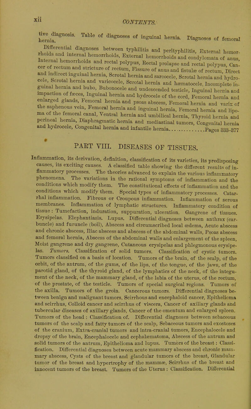 CONTENTS. tive^ magnosis. Table of diagnoses of inguinal hernia. Diagnoses of femoral rh^llfr'f ^\ ^'-rr'' ^^ perityphlitis. External hemor- rhoxds and internal hemorrhoids, External hemorrhoids and condylomata of anus Intei^al hemorrhoids and rectal polypus, Rectal prolapse and rect'al polypus. Can and mdirec inguinal hernia. Scrotal hernia and sarcocele, Scrotal hernia and hydro- cele. Scrotal l^ernia and varicocele. Scrotal hernia and hematocele, Incomplete in- guinal hernia and bubo. Bubonocele and undescended testicle. Inguinal hernia and impaction of faeces Inguinal hernia and hydrocele of the cord. Femoral hei-nia and enlarged glands, Femoral hernia and psoas abscess. Femoral hernia and varix of the saphenous vein. Femoral hernia and inguinal hernia, Femoral hernia and lipo- ma of the femoral canal. Ventral hernia and umbilical hernia, Thyroid hernia 4d perineal herma. Diaphragmatic hernia and mediastinal tumors. Congenital hernia and hydrocele. Congenital hernia and infantUe hernia Pages 333-377 PART VIII. DISEASES OF TISSUES. Inflammation, its derivation, definition, classification of its varieties, its predisposing causes, its exciting causes. A classified table showing the different results of in- flammatory processes. The theories advanced to explain the various inflammatory phenomena. The variations in the rational symptoms of inflammation and the conditions which modify them. The constitutional effects of inflammation and the conditions which modify them. Special types of inflammatory processes. Catar- rhal inflammation. Fibrous or Croupous inflammation. Inflammation of serous membranes. Inflammation of lymphatic structures. Inflammatory condition of tissue : Tumefaction, induration, suppuration, ulceration. Gangrene of tissues. Erysipelas. Elephantiasis. Lupus. Differential diagnoses between anthrax (car- buncle) and furuncle (boil). Abscess and circumscribed local oedema. Acute abscess and chronic abscess. Iliac abscess and abscess of the abdominal walls. Psoas abscess and femoral hernia. Abscess of the abdominal walls and enlargement of the spleen. Moist gangrene and dry gangrene. Cutaneous erysipelas and phlegmonous erysipe- las. Tumors. Classification of solid tumors. Classification of cystic tumors. Tumors classified on a basis of location. Tumors of the brain, of the scalp, of the orbit, of the antrum, of the gums, of the lips, of the tongue, of the jaws, of the parotid gland, of the thyroid gland, of the lymphatics of the neck, of the integu- ment of the neck, of the mammary gland, of the labia of the uterus, of the rectum, of the prostate, of the testicle. Tumors of special surgical regions. Tumors of the axilla. Tumors of the groin. Cancerous tumors. Differential diagnoses be- tween benign and malignant tumors. Scirrhous and encephaloid cancer. Epithelioma and scirrhus. Colloid cancer and scirrhus of viscera. Cancer of axillary glands and tubercular diseases of axillary glands. Cancer of the omentum and enlarged spleen. Tumors of the head : Classification of. Differential diagnoses between sebaceous tumors of the scalp and fatty tumors of the scalp. Sebaceous tumors and exostoses of the cranium, Extra-cranial tumors and intra-cranial tumors, Eucephalocele and dropsy of the brain, Eucephalocele and cephalaematoma, Abscess of the antrum and solid tumors of the antrum. Epithelioma and lupus. Tumors of the breast: Classi- fication. Differential diagnoses between acute mammary abscess and chronic mam- mary abscess. Cysts of the breast and glandular tumors of the breast. Glandular tumor of the breast and hypertrophy of the mammae, Scirrhus of the breast and innocent tumors of the breast. Tumors of the Uterus : Classification. Differential