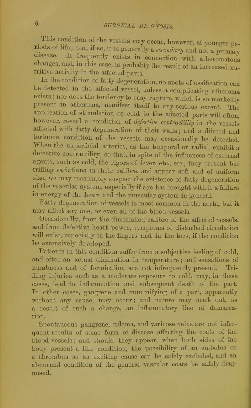 . T^«/on^^ition of the vessels may occur, however, at younger pe- riods ol life; but, if so, it is generally a secondary and not a primary disease. It frequently exists in connection with atheromatous changes, and, m this case, is probably the result of an increased nu- tritive activity in the affected parts. In the condition of fatty degeneration, no spots of ossification can be detected m the affected vessel, unless a complicating atheroma exists; nor does the tendency to easy rupture, which is so markedly present in atheroma, manifest itself to any serious extent. The application of stimulation or cold to the affected parts will often, however, reveal a condition of defective contractility in the vessels affected with fatty degeneration of their walls; and a dilated and tortuous condition of the vessels may occasionally be detected. When the superficial arteries, as the temporal or radial, exhibit a defective contractility, so that, in spite of' the influences of external agents, such as cold, the rigors of fever, etc., etc., they present but trifling variations in their calibre, and appear soft and of uniform size, we may reasonably suspect the existence of fatty degeneration of the vascular system, especially if age has brought with it a failure in energy of the heart and the muscular system in general. Fatty degeneration of vessels is most common in the aorta, but it may affect any one, or even all of the blood-vessels. Occasionally, from the diminished calibre of the affected vessels, and from defective heart power, symptoms of disturbed circulation will exist, especially in the fingers and in the toes, if the condition be extensively developed. Patients in this condition suffer from a subjective feeling of cold, and often an actual diminution in temperature; and sensations of numbness and of formication are not infrequently present. Tri- fling injuries such as a moderate exposure to cold, may, in these cases, lead to inflammation and subsequent death of the part. In other cases, gangrene and mummifying of a part, apparently without any cause, may occur; and nature may mark out, as a result of such a change, an inflammatory line of demarca- tion. Spontaneous gangrene, oedema, and varicose veins are not infre- quent results of some form of disease affecting the coats of the blood-vessels; and should they appear, when both sides of the body present a like condition, the possibility of an embolus or a thrombus as an exciting cause can be safely excluded, and an abnormal condition of the general vascular coats be safely diag- nosed.