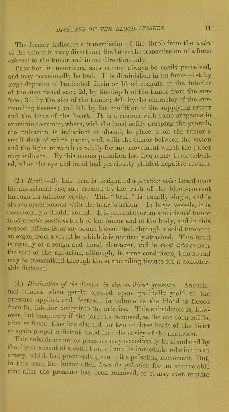 The former indicates a transmission of tlie throb from tlie centre of the tumor in every direction; the latter the transmission of a force external to the tumor and in one direction only. Pulsation in aneiirismal sacs cannot always be easily perceived, and may occasionally be lost. It is diminished in its force—1st, by large deposits of laminated fibrin or blood coagula in the interior of the aneurismal sac; 2d, by the depth of the tumor from the sur- face ; 3d, by the size of the tumor; 4th, by the character of the sur- rounding tissues; and 5th, by the condition of the supplying artery and the force of the heart. It is a custom with some surgeons in examining a tumor, where, with the hand softly grasping the growth, the pulsation is indistinct or absent, to place upon the tumor a small fleck of white paper, and, with the tumor between the vision and the light, to watch carefully for any movement which the paper may indicate. By this means pulsation has frequently been detect- ed, when the eye and hand had previously yielded negative results. (2.) Bruit.—By this term is designated a peculiar noise heard over the aneurismal sac, and created by the rush of the blood-current through its interior cavity. This bruit is usually single, and is always synchronous with the heart's action. In large vessels, it is occasionally a double sound. It is present over an aneurismal tumor mail possible positions hoth. of the tumor and of the body, and in this respect differs from^ any sound transmitted, through a solid tumor or an organ, from a vessel to which it is not firmly attached. This bruit is usually of a rough and harsh character, and is most intense over the seat of the aneurism, although, in some conditions, this sound may be transmitted through the surrounding tissues for a consider- able distance. (3.) Diminution of the Timor in size on direct pressure.—Aneuris- mal tumors, when gently pressed upon, gradually yield to the pressure applied, and decrease in volume as the blood is forced from the interior cavity into the arteries. This subsidence is, how- ever, but temporary if the force be removed, as the sac soon refills, after sufficient time has elapsed for two or three beats of the heart to again propel sufficient blood into the cavity of the aneurism. This subsidence under pressure may occasionally be simulated by the displacement of a solid tumor from its immediate relation to an artery, which had previously given to it a pulsating movement. But, in this case, the tumor often loses its pulsation for an appreciable time after the pressure has been removed, or it may even require