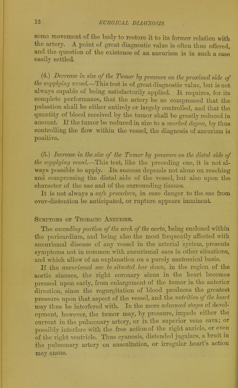 some movement of tlie body to restore it to its former relation with the artery. A point of great diagnostic value is often thus offered, and the question of the existence of an aneurism is in such a case easily settled. (4.) Decrease in size of the Timor hy pressure on tie proximal side of the supphjing vessel—Hhi^ test is of great diagnostic value, but is not always capable of being satisfactorily applied. It requires, for its complete performance, that the artery be so compressed that the pulsation shall be either entirely or largely controlled, and that the quantity of blood received by the tumor shall be greatly reduced in amount. If the tumor be reduced in size to a marked degree, by thus controlling the flow within the vessel, the diagnosis of aneurism is positive. (5.) Increase in the size of the Tumor hy pressure on the distal side of the siqoplying vessel.—This test, like the preceding one, it is not al- ways possible to apply. Its success depends not alone on reaching and compressing the distal side of the vessel, but also upon the character of the sac and of the surrounding tissues. It is not always a safe procedure, in case danger to the sac from over-distention be anticipated, or rupture appears imminent. Symptoms of Thokacio Akeueism. The ascending portion of the arch of the aorta, being enclosed within the pericardium, and being also the most frequently affected with aneurismal disease of any vessel in the arterial system, presents symptoms not in common with aneurismal sacs in other situations, and which allow of an explanation on a purely anatomical basis. If the aneurismal sac he situated .loio down, in the region of the aortic sinuses, the right coronary sinus in the heart becomes pressed upon early, from enlargement of the tumor in the anterior direction, since the regurgitation of blood produces the greatest pressure upon that aspect of the vessel, and the nutrition of the heart may thus be interfered with. In the more advanced stages of devel- opment, however, the tumor may, by pressure, impede either the current in the pulmonary artery, or in the superior vena cava; or possibly interfere with the free action of the right auricle, or even of the right ventricle. Thus cyanosis, distended jugulars, a bruit in the pulmonary artery on auscultation, or irregular heart's action may ensue.