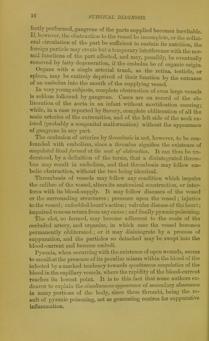 fectly performed, gangrene of the parts supplied becomes inevitable. If, however, the obstruction to the vessel be incomplete, or the collat- eral circulation of the part be sufficient to sustain its nutrition, the foreig-n particle may create but a temporary interference with the nor- mal functions of the part affected, and may, possibly, be eventually removed by fatty degeneration, if the embolus be of organic origin. Organs with a single arterial trunk, as the retina, testicle,^ or spleen, may be entirely deprived of their function by the entrance of an embolus into the mouth of the supplying vessel. In very young subjects, complete obstruction of even large vessels is seldom followed by gangrene. Cases are on record of the ob- literation of the aorta in an infant without mortification ensuing; while, in a case reported by Savory, complete obliteration of all the main arteries of the extremities, and of the left side of the neck ex- isted (probably a congenital malformation) without the appearance of gangi'ene in any part. The occlusion of arteries by thrombosis is not, however, to be con- founded with embolism, since a thrombus signifies the existence of coagulated hlood formed at the seat of obstruction. It can thus be un- derstood, by a definition of the terms, that a disintegrated throm- bus may result in embolism, and that thrombosis may follow em- bolic obstruction, without the two being identical. Thrombosis of vessels may follow any condition which impairs the calibre of the vessel, alters its anatomical construction, or inter- feres with its blood-supply. It may follow diseases of the vessel or the surrounding structures ; pressure upon the vessel; injuries to the vessel; enfeebled heart's action; valvular disease of the heart; impaired venous return from any cause; and finally pysemic poisoning. The clot, so formed, may become adherent to the coats of the occluded artery, and organize, in which case the vessel becomes permanently obliterated; or it may disintegrate by a process of suppuration, and the particles so detached may be swept into the blood-current and become emboli. Pygemia, when occurring with the existence of open wounds, seems to manifest the presence of its peculiar miasm within the blood of the infected by a marked tendency towards spontaneous coagulation of the blood in the capillary vessels, where the rapidity of the blood-current reaches its lowest point. It is to this fact that some authors en- deavor to explain the simultaneous appearance of secondary abscesses in many portions of the body, since these thrombi, being the re- sult of pygemic poisoning, act as generating centres for suppurative inflammation.