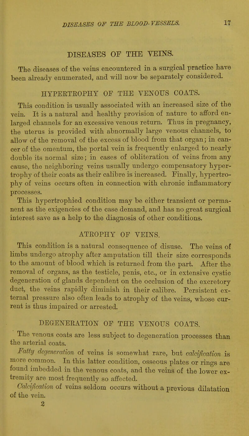 DISEASES OF THE YEINS. The diseases of tlie veins encountered in a surgical practice have been already enumerated, and will now be separately considered. HYPERTEOPHY OF THE VENOUS COATS. This condition is usually associated with an increased size of the vein. It is a natural and healthy provision of nature to afford en- larged channels for an excessive venous return. Thus in pregnancy, the uterus is provided with abnormally large venous channels, to allow of the removal of the excess of blood from that organ; in can- cer of the omentum, the portal vein is frequently enlarged to nearly double its normal size; in cases of obliteration of veins from any cause, the neighboring veins usually undergo compensatory hyper- trophy of their coats as their calibre is increased. Finally, hypertro- phy of veins occurs often in connection with chronic inflammatory processes. This hypertrophied condition may be either transient or perma- nent as the exigencies of the case demand, and has no great surgical interest save as a help to the diagnosis of other conditions. ATEOPHY OF VEINS. This condition is a natural consequence of disuse. The veins of limbs undergo atrophy after amputation till their size corresponds to the amount of blood which is returned from the part. After the removal of organs, as the testicle, penis, etc., or in extensive cystic degeneration of glands dependent on the occlusion of the excretory duct, the veins rapidly diminish in their calibre. Persistent ex- ternal pressure also often leads to atrophy of the veins, whose cur- rent is thus impaired or arrested. DEGENEEATION OF THE VENOUS COATS. The venous coats are less subject to degeneration processes than the arterial coats. Fatty degeneration of veins is somewhat rare, but calcification is more common. In this latter condition, osseous plates or rings are found imbedded in the venous coats, and the veins of the lower ex- tremity are most frequently so affected. Calcification of veins seldom occurs without a previous dilatation of the vein. 2