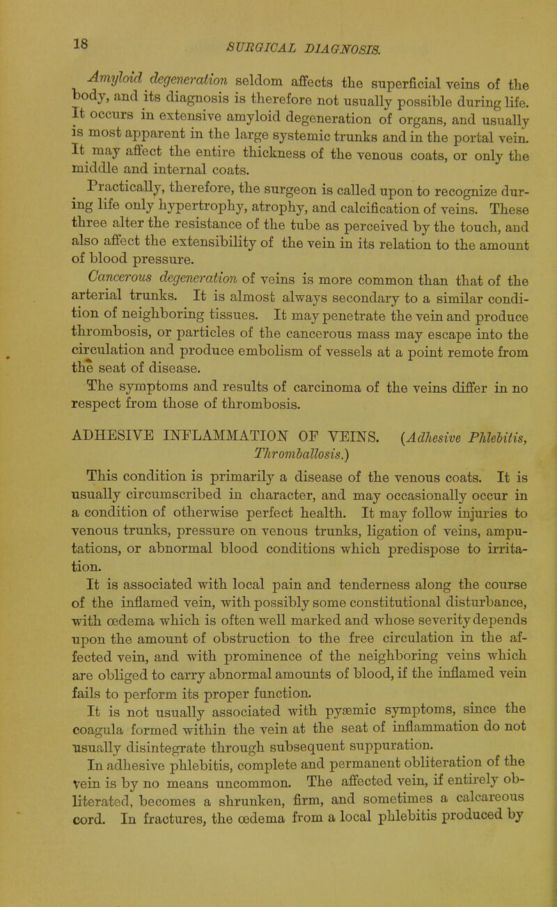 Amyloid degeneration seldom affects the superficial veins of the body, and its diagnosis is therefore not usually possible during life. It occurs in extensive amyloid degeneration of organs, and usually is most apparent in the large systemic trunks and in the portal vein. It^ may affect the entire thickness of the venous coats, or only the middle and internal coats. Practically, therefore, the surgeon is called upon to recognize dur- ing life only hypertrophy, atrophy, and calcification of veins. These three alter the resistance of the tube as perceived by the touch, and also affect the extensibility of the vein in its relation to the amount of blood pressure. Cancerous degeneration of veins is more common than that of the arterial trunks. It is almost always secondary to a similar condi- tion of neighboring tissues. It may penetrate the vein and produce thrombosis, or particles of the cancerous mass may escape into the circulation and produce embolism of vessels at a point remote from the seat of disease. The symptoms and results of carcinoma of the veins differ in no respect from those of thrombosis. ADHESIVE mFLAMMATIOl^ OP VEINS. {Adhesive PUelitis, Throml) alio sis.) This condition is primarily a disease of the venous coats. It is usually circumscribed in character, and may occasionally occur in a condition of otherwise perfect health. It may follow injuries to venous trunks, pressure on venous trunks, ligation of veins, ampu- tations, or abnormal blood conditions which predispose to irrita- tion. It is associated with local pain and tenderness along the course of the inflamed vein, with possibly some constitutional disturbance, with oedema which is often well marked and whose severity depends upon the amount of obstruction to the free circulation in the af- fected vein, and with prominence of the neighboring veins which are obliged to carry abnormal amounts of blood, if the inflamed vein fails to perform its proper function. It is not usually associated with pysemic symptoms, since the coagula formed within the vein at the seat of inflammation do not •usually disintegrate through subsequent suppuration. In adhesive phlebitis, complete and permanent obliteration of the vein is by no means uncommon. The affected vein, if entirely ob- literated, becomes a shrunken, firm, and sometimes a calcareous cord. In fractures, the oedema from a local phlebitis produced by