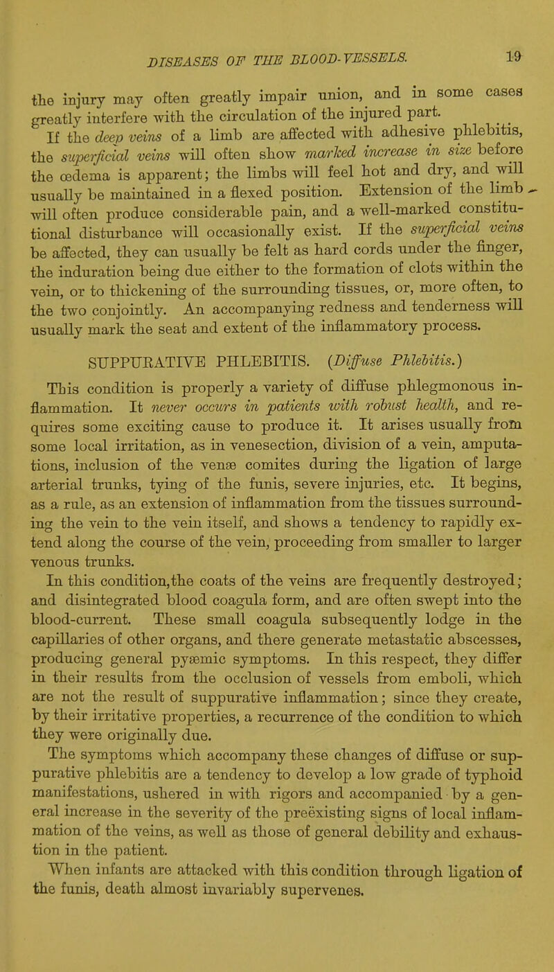 tlie injury may often greatly impair nnion, and m some cases greatly interfere with the circulation of the injured part. If the deei) veins of a limb are affected with adhesive phlebitis, the superficial veins will often show marked increase in size before the oedema is apparent; the limbs will feel hot and dry, and wiU usually be maintained in a flexed position. Extension of the limb ^ will often produce considerable pain, and a well-marked constitu- tional disturbance will occasionally exist. If the superficial vein^ be affected, they can usually be felt as hard cords under the finger, the induration being due either to the formation of clots within the vein, or to thickening of the surrounding tissues, or, more often, to the two conjointly. An accompanying redness and tenderness will usually mark the seat and extent of the inflammatory process. SUPPUEATIVE PHLEBITIS. {Diffuse PMeiifis.) This condition is properly a variety of diffuse phlegmonous in- flammation. It never occurs in patients ivith robust health, and re- quires some exciting cause to produce it. It arises usually from some local irritation, as in venesection, division of a vein, amputa- tions, inclusion of the venae comites during the ligation of large arterial trunks, tying of the funis, severe injuries, etc. It begins, as a rule, as an extension of inflammation from the tissues surround- ing the vein to the vein itself, and shows a tendency to rapidly ex- tend along the course of the vein, proceeding from smaller to larger venous trunks. In this condition,the coats of the veins are frequently destroyed; and disintegrated blood coagula form, and are often swept into the blood-current. These small coagula subsequently lodge in the capillaries of other organs, and there generate metastatic abscesses, producing general pysemic symptoms. In this respect, they differ in their results from the occlusion of vessels from emboli, which are not the result of suppurative inflammation; since they create, by their irritative properties, a recurrence of the condition to which they were originally due. The symptoms which accompany these changes of diffuse or sup- purative phlebitis are a tendency to develop a low grade of typhoid manifestations, ushered in with rigors and accompanied by a gen- eral increase in the severity of the preexisting signs of local inflam- mation of the veins, as weU as those of general debility and exhaus- tion in the patient. When infants are attacked with this condition through ligation of the funis, death almost invariably supervenes.