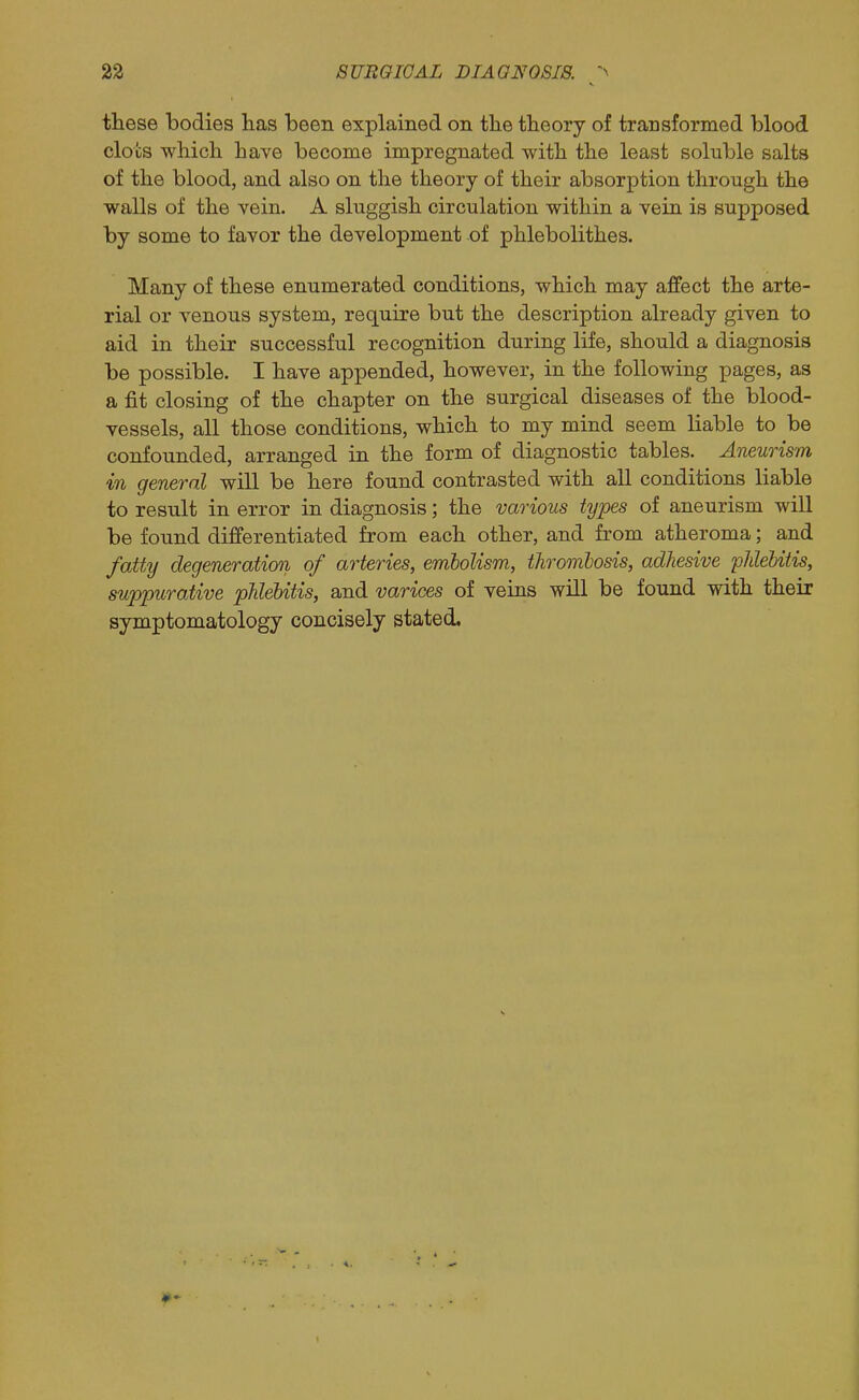 these bodies lias been explained on the theory of transformed blood clots which have become impregnated with the least soluble salts of the blood, and also on the theory of their absorption through the walls of the vein. A sluggish circulation within a vein is supposed by some to favor the development of phlebolithes. Many of these enumerated conditions, which may affect the arte- rial or venous system, require but the description already given to aid in their successful recognition during life, should a diagnosis be possible. I have appended, however, in the following pages, as a fit closing of the chapter on the surgical diseases of the blood- vessels, all those conditions, which to my mind seem liable to be confounded, arranged in the form of diagnostic tables. Aneurism in general will be here found contrasted with all conditions liable to result in error in diagnosis; the various types of aneurism will be found differentiated from each other, and from atheroma; and fatty degeneration of arteries, emlolism, thrombosis, adhesive phlebitis, suppurative phlebitis, and varices of veins will be found with their symptomatology concisely stated.