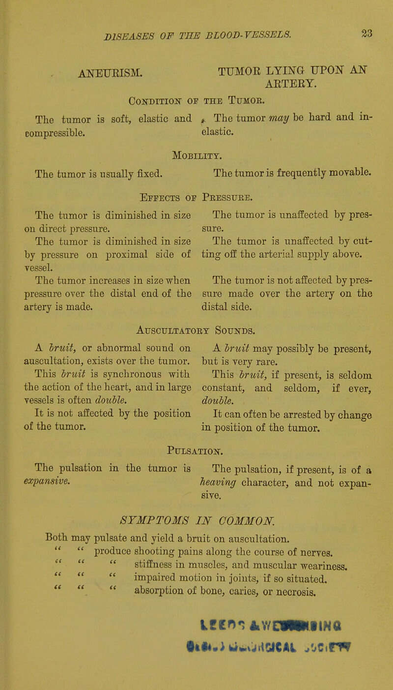 ANEURISM. TUMOR LYING UPON AN ARTERY. COiTDITION OF THE TUMOE. The tumor is soft, elastic and *. The tumor may be hard and in- compressible, elastic. Mobility. The tumor is usually fixed. The tumor is frequently moyable. Effects of Peesstjke. The tumor is diminished in size The tumor is unaffected by pres- on direct pressure. sure. The tumor is diminished in size The tumor is unaffected by cut- by pressure on proximal side of ting off the arterial supply above, vessel. The tumor increases in size when The tumor is not affected by pres- pressure over the distal end of the sure made over the artery on the artery is made. distal side. AUSCULTATOET SoUNDS. A Iruit, or abnormal sound on A Iruit may possibly be present, auscultation, exists over the tumor, but is very rare. This hruit is synchronous with This hriUt, if present, is seldom the action of the heart, and in large constant, and seldom, if ever, vessels is often double. double. It is not affected by the position It can often be arrested by change of the tumor. in position of the tumor. PULSATIOir. The pulsation in the tumor is The pulsation, if present, is of a expansive. heaving character, and not expan- sive. SYMPTOMS IN COMMON. Both may pulsate and yield a bruit on auscultation.   produce shooting pains along the course of nerves.    stiffness in muscles, and muscular weariness.    impaired motion in Joints, if so situated.   absorption of bone, caries, or necrosis.