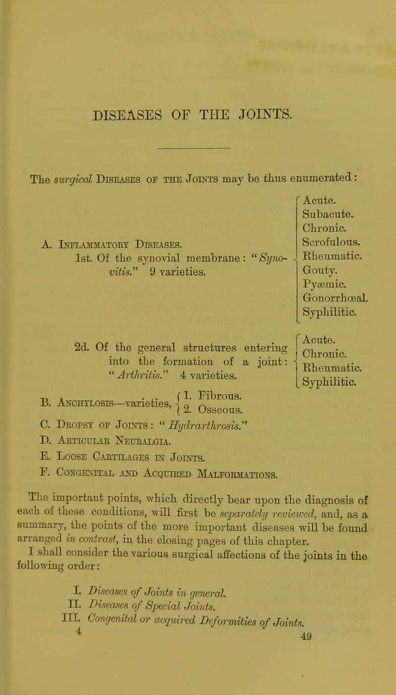 The surgical Diseases of the Joints may be thus enumerated: ' Acute. Subacute. Chronic. Scrofulous. Rheumatic. Gouty. Pysemic. Gonorrhoeal. Syphilitic. A. Inelajimatoby Diseases. 1st. Of the synovial membrane:  Syno- vitis. 9 varieties. Acute. Chronic. Bheumatic. Syphilitic. 2d. Of the general structures entering into the formation of a joint: Arthritis 4 varieties. T, . . ,. f 1. Fibrous. jB. Anchylosis—varieties, j 2 Osseous C. Dkopst oe Joints :  Hydrarthrosis D. Articular Neuealgia. E. Loose Cartilages in Joints. F. Congenital and Acquired Malfobmations. The important points, which directly bear upon the diagnosis of each of these conditions, will first be separately revieioed, and, as a summary, the points of the more important diseases will be found arranged in contrast, in the closing pages of this chapter. I shall consider the various surgical affections of the joints in the following order: L Diseases of Joints in general. n. Diseases of Special Joints. III. Congenital or acquired Deformities of Joints