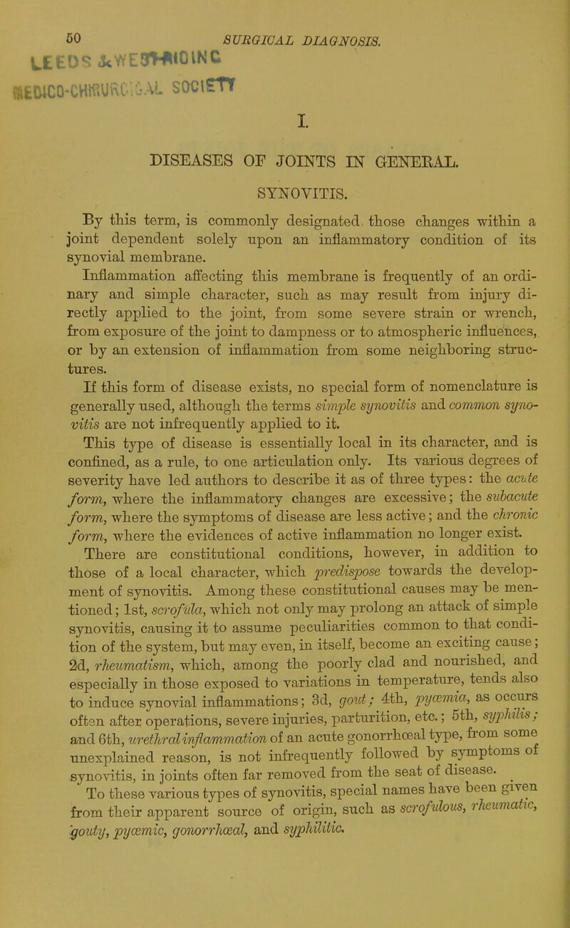 60 SURGICAL DIAGNOSia. WEEDS J<WE3W«01NC DISEASES OF JOINTS IN GENEEAL. SYNOVITIS. By this term, is commonly designated those changes within a joint dependent solely upon an inflammatory condition of its synovial membrane. Inflammation affecting this membrane is frequently of an ordi- nary and simple character, such as may result from injury di- rectly applied to the joint, from some severe strain or wrench, from exposure of the joint to dampness or to atmospheric influences, or by an extension of inflammation from some neighboring struc- tures. If this form of disease exists, no special form of nomenclature is generally used, although the terms simple symvitis and common syno- vitis are not infrequently applied to it. This type of disease is essentially local in its character, and is confined, as a rule, to one articulation only. Its various degrees of severity have led authors to describe it as of three types: the acute form, where the inflammatory changes are excessive; the subacute form, where the symptoms of disease are less active; and the chronic form, where the evidences of active inflammation no longer exist. There are constitutional conditions, however, in addition to those of a local character, which predispose towards the develop- ment of synovitis. Among these constitutional causes may be men- tioned; 1st, scrofula, which not only may prolong an attack of simple synovitis, causing it to assume peculiarities common to that condi- tion of the system, but may even, in itself, become an exciting cause; 2d, rheumatism, which, among the poorly clad and nourished, and especially in those exposed to variations in temperature, tends also to induce synovial inflammations; 3d, cjoict; 4th, p?/0E?ma, as occurs often after operations, severe injuries, parturition, etc.; 5th, syphilis; and 6th, urethral inflammation of an acute gonorrhoeal type, from some unexplained reason, is not infrequently followed by symptoms of synovitis, in joints often far removed from the seat of disease. ^ To these various types of synovitis, special names have been given from their apparent source of origin, such as scrofulous, rheumatic, '•gouty, pycemic, gonorrhceal, and syphilitic.