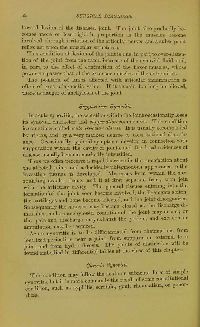 toward flexion of the diseased joint. Tlie joint also gradually be- comes more or less rigid in proportion as the muscleis become involved, through irritation of the articular nerves and a subsequent reflex act upon the muscular structures. This condition of flexion of the joint is due, in part,toover-disten- tion of the joint from the rapid increase of the synovial fluid, and, in part, to the effect of contraction of the flexor muscles, whose power surpasses that of the extensor muscles of the extremities. The position of limbs affected with articular inflammation is often of great diagnostic value. If it remain too long unrelieved, there is danger of anchylosis of the joint. Suppurative Synovitis. In acute synovitis, the secretion within the joint occasionally loses its synovial character and suppuration commences. This condition is sometimes called oxiute articular abscess. It is usually accompanied by rigors, and by a very marked degree of constitutional disturb- ance. Occasionally typhoid symptoms develop in connection with suppuration within the cavity of joints, and the local evidences of disease usually become markedly intensified. Thus we often perceive a rapid increase in the tumefaction about the affected joint; and a decidedly phlegmonous appearance to the investing tissues is developed. Abscesses form within the sur- rounding areolar tissue, and if at first separate from, soon join with the articular cavity. The general tissues entering into the formation of the joint soon become involved, the ligaments soften, the cartilages and bone become affected, and the joint disorganizes. Subsequently the sinuses may become closed as the discharge di- minishes, and an anchylosed condition of the joint may ensue; or the pain and discharge may exhaust the patient, and excision or amputation may be required. Acute synovitis is to be differentiated from rheumatism, from localized periostitis near a joint, from suppuration external to a joint, and from hydrarthrosis. The points of distinction will be found embodied in differential tables at the close of this chapter. Chronic Synovitis. This condition may foUow the acute or subacute form of simple synovitis, but it is more commonly the result of some constitutional condition, such as syphiUs, scrofula, gout, rheumatism, or gonor- rhcea.