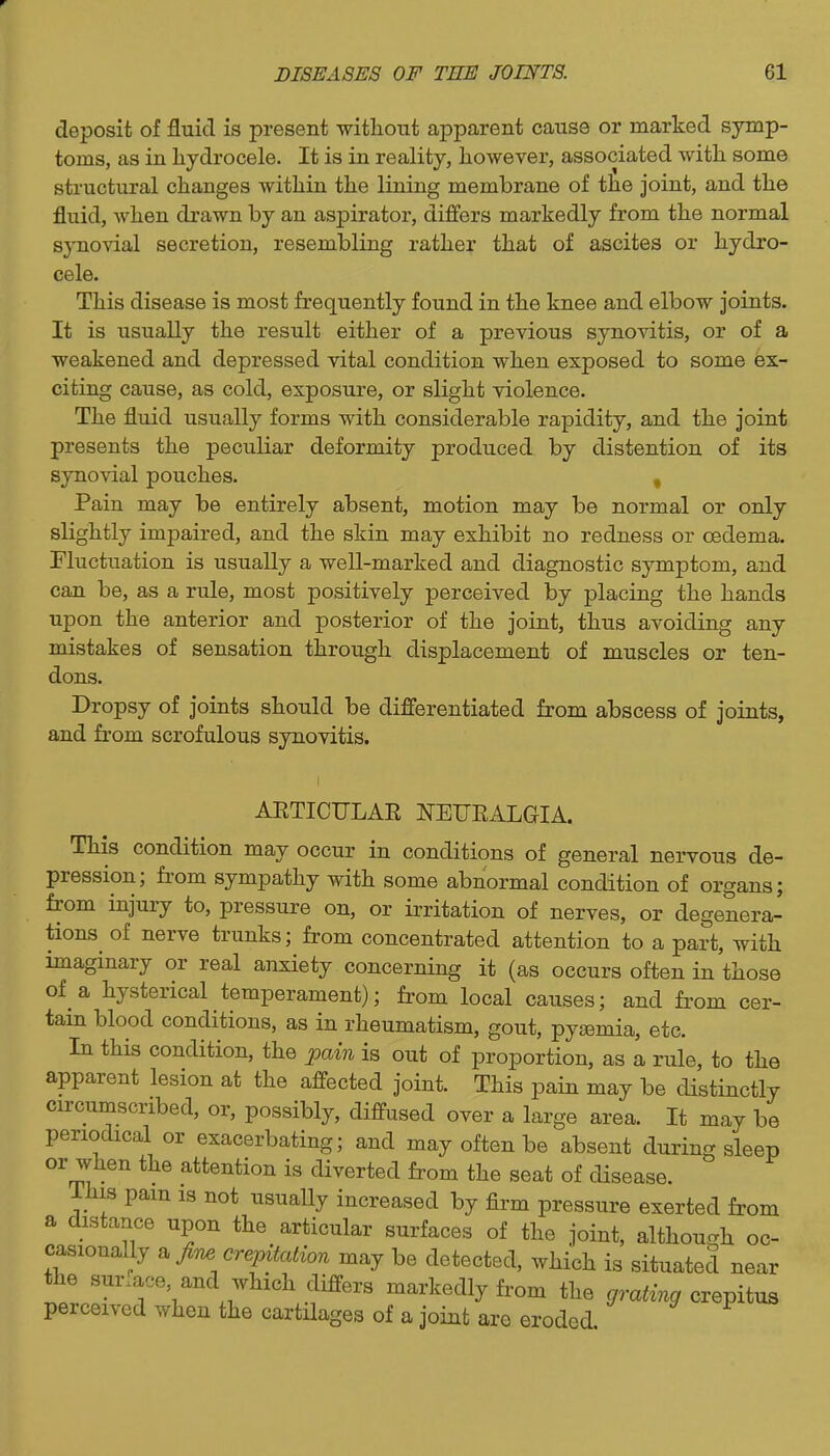 deposit of fluid is present witliout apparent cause or marked symp- toms, as in hydrocele. It is in reality, however, associated with some structural changes within the lining membrane of the joint, and the fluid, when drawn by an aspirator, differs markedly from the normal synovial secretion, resembling rather that of ascites or hydro- cele. This disease is most frequently found in the knee and elbow joints. It is usually the result either of a previous synovitis, or of a weakened and depressed vital condition when exposed to some Ex- citing cause, as cold, exposure, or slight violence. The fluid usually forms with considerable rapidity, and the joint presents the peculiar deformity produced by distention of its synovial pouches. , Pain may be entirely absent, motion may be normal or only slightly impaired, and the skin may exhibit no redness or oedema. Fluctuation is usually a well-marked and diagnostic symptom, and can be, as a rule, most positively perceived by placing the hands upon the anterior and posterior of the joint, thus avoiding any mistakes of sensation through displacement of muscles or ten- dons. Dropsy of joints should be differentiated from abscess of joints, and from scrofulous synovitis. AETICULAE J^EUEALGIA. This condition may occur in conditions of general nervous de- pression; from sympathy with some abnormal condition of organs; from injury to, pressure on, or irritation of nerves, or degenera- tions of nerve trunks; from concentrated attention to a part, with imaginary or real anxiety concerning it (as occurs often in those of a hysterical temperament); from local causes; and from cer- tain blood conditions, as in rheumatism, gout, pyaemia, etc. In this condition, the pain is out of proportion, as a rule, to the apparent lesion at the affected joint. This pain may be distinctly circumscribed, or, possibly, diffused over a large area. It may be periodical or exacerbating; and may often be absent during sleep or when the attention is diverted from the seat of disease. This pam is not usually increased by firm pressure exerted from a distance upon the articular surfaces of the joint, although oo- casioually a/^ cre^&^zon may be detected, which is situated near the sur.ace, and which differs markedly from the grating crepitus perceived when the cartilages of a joint are eroded
