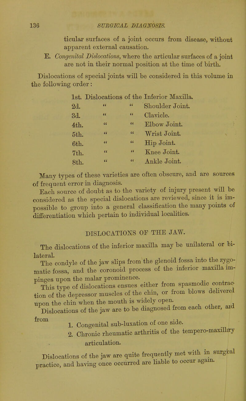 ticulax surfaces of a joint occurs from disease, without apparent external causation. E. Concjenital Dislocations, where the articular surfaces of a joint are not in their normal position at the time of birth. Dislocations of special joints will be considered in this volume in the following order: 1st. Dislocations of the Inferior Maxilla. 2d.   Shoulder Joint. 3d.   Clavicle. 4th.   Elbow Joint. 5th.   Wrist Joint. 6th.   Hip Joint. 7th.   Knee Joint. 8th.   Ankle Joint. Many types of these varieties are often obscure, and are sources of frequent error in diagnosis. Each source of doubt as to the variety of injury present will be considered as the special dislocations are reviewed, since it is im- possible to group into a general classification the many points of differentiation which pertain to individual localities. DISLOCATIONS OF THE JAW. The dislocations of the inferior maxilla may be unilateral or bi- The condyle of the jaw slips from the glenoid fossa into the zygo- matic fossa, and the coronoid process of the inferior maxHla im- pinges upon the malar prominence. This type of dislocations ensues either from spasmodic contra(> tion of the depressor muscles of the chin, or from blows deliverei upon the chin when the mouth is widely open ^ n Dislocations of the jaw are to be diagnosed from each other, aid 1. Congenital sub-luxation of one side. 2. Chronic rheumatic arthritis of the tempero-maxillsry articulation. Dislocations of the jaw are quite frequently met with in surgfcal practice, and having once occurred are liable to occur agam.