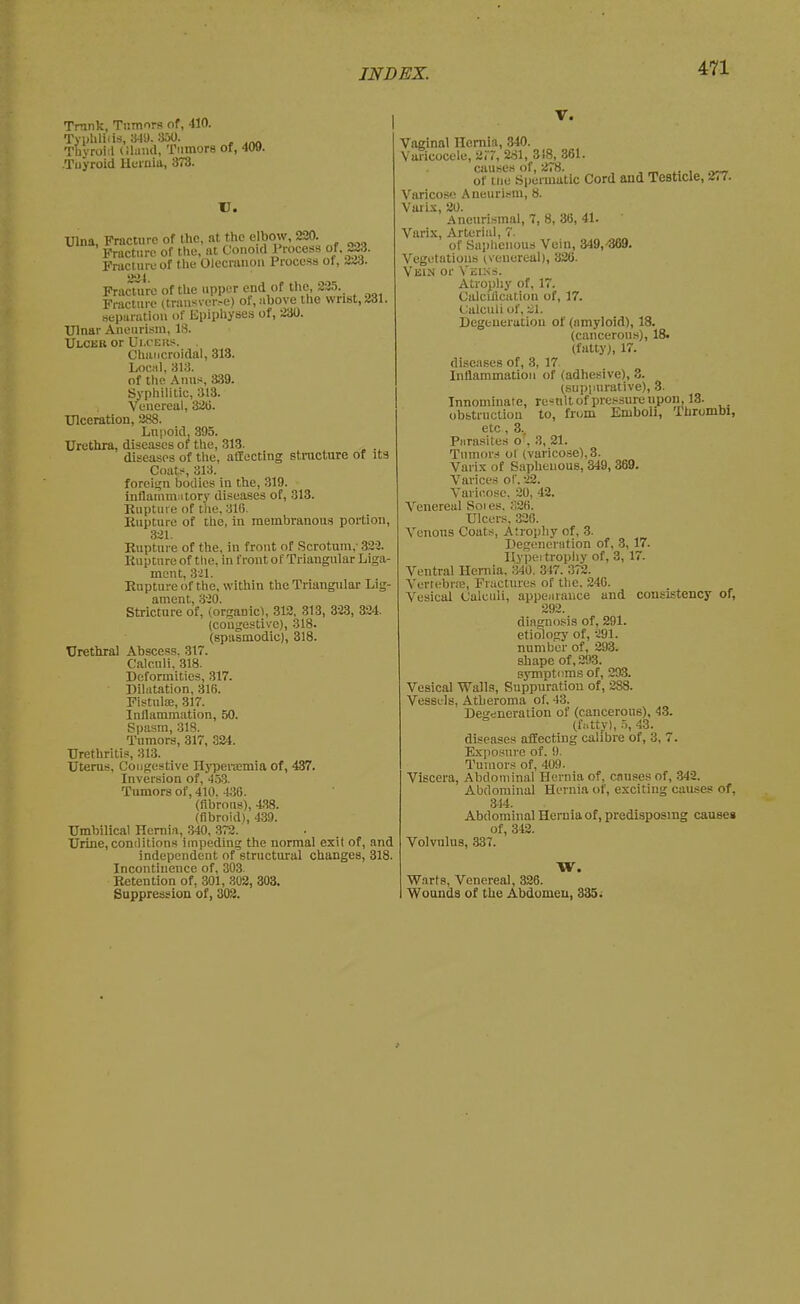 Trnnk, Tumors of, 410. Typlilifis, 349. 300. Tbyroiil (ilniid, Tumors of, 409. .Tuyroid Hurnia, 373. U. Ulna, Fracture of the, at the elbow, 220. Fracture of the, at Conoid Process of. 223. Fracluruof the Olecrauoii Process of, 223. 221 Fracture of the upper end of t-l\e, 225. Fracture (trans\-er.-e) ot, above the wrist, 231 separiitiou of Epiphyses of, 230. Ulnar Aneurism, 18. Ulcer or Ui.cbks. . Charjcroidal, 313. LoKiil, 313. of the Anus, a39. Syphilitic, 313. Venereal, 82ti. Ulceration, 288. Lupoid, 395. Urethra, diseases of the, 313. diseases of the, affecting structure of its Coats, 313. foreisjn bodies in the, 319. inflauimntory diseases of, 313. Kupture of the, 316. Kupture of tlie, in membranous portion, 321. Kupture of the, in front of Scrotum, 322. Rnptnre of the. in front of Triangular Liga- ment, 321. Enptureof the, within the Triangular Lig- ament, 320. Stricture of, (organic^, 312, 313, 323, 324. (congestive), .318. (spasmodic), 318. Urethral Abscess. 317. Calculi. 318. Deformities, 317. Dilatation, 316. FistnltE, 317. Inflammation, 50. Spasm, 31S. Tumors, 317, 324. Urethritis, 313. Uterus, Congestive Hj-persemia of, 437. Inversion of, 453. Tumors of, 410. ■ViG. (fibrous), 438. (fibroid), 439. Umbilical Hernia, .340, .372. Urine,conditions impeding the normal exit of, and independent of structural changes, 318. Incontinence of, 303. Retention of, 301, 302, 303. Suppression of, 302. V. Vaginal Hernia, 340. Varicocele, 2r7, 281, 318, 361. aiuses of, 278. , , ^ i. i of tne Spermatic Cord and TeBtxcle, 277. Varicose Aneurism, 8. Vurix, 20. Aneurismal, 7, 8, 3(3, 41. Varix, Arterial, 7. of Saiihenous Vein, 349,-369. Vegetations (venereal), 326. VisiN or Veims. Atropliy of, 17. Calcification of, 17. Calculi of, -Zl. Degeneration of (amyloid), 18. (cancerous), 18. (fatty), 17. diseases of, 8, 17. Inflammation of (adhesive), 3. (suppurative), 3. Innominate, re'^nlt of pressure upon, 13- obstruction to, from Emboli, Thrombi, etc , 3.. Parasites o', 3, 21. Tumors ot (varicose), 3. Varix of Saphenous, 349, 369. Varices of. 22. Variciose. 20, 42. A'onereul Soies. 326. Ulcers, 33(5. Venous Coats, Atrojiliy of, 3. Degenciation of, 3, 17. Ilypei trophy of, 3, 17. Ventral Heniia. 340. 317. Z'lH. Vertc.'brre, Fractures of the. 246. Vesical Calculi, appearance and consistency of, 292. diagnosis of, 291. etiology of, 291. number of, 293. shape of, 293. symptoms of, 293. Vesical Walls, Suppuration of, 288. VesSL-Is, Atheroma of. 43. Degeneration of (cancerous), 43. (fj.tty), .i, 43. diseases affecting calibre of, 3, 7. Exposure of. 9. Tumors of, 409. Viscera, Abdominal Hernia of, causes of, .342. Abdominal Hernia of, exciting causes of. 314. Abdominal Hernia of, predisposing causes of, 342. Volvulus, 337. W. Warts, Venereal, 326. Wounds of the Abdomen, 335;