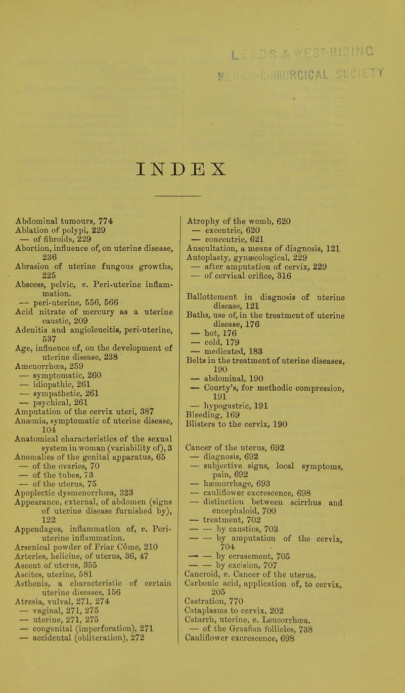 IJHCICAL INDEX Abdominal tumours, 774 Ablation of polypi, 229 — of fibroids, 229 Abortion, influence of, on uterine disease, 236 Abrasion of uterine fungous growths, 225 Abscess, pelvic, v. Peri-uterine inflam- mation. •— peri-uterine, 556, 566 Acid nitrate of mercury as a uterine caustic, 209 Adenitis and angioleucitis, peri-uterine, 537 Age, influence of, on the development of uterine disease, 238 Amenorrhcea, 259 — symptomatic, 260 — idiopathic, 261 — sympathetic, 261 — psychical, 261 Amputation of the cervix uteri, 387 Anaemia, symptomatic of uterine disease, 104 Anatomical characteristics of the sexual system in woman (variability of), 3 Anomalies of the genital apparatus, 65 — of the ovaries, 70 — of the tubes, 78 — of the uterus, 75 Apoplectic dysmenorrhcEa, 323 Appearance, external, of abdomen (signs of uterine disease furnished by), 122 Appendages, inflammation of, v. Peri- uterine inflammation. Arsenical powder of Friar C6me, 210 Arteries, helicine, of uterus, 36, 47 Ascent of uterus, 355 Ascites, uterine, 581 Asthenia, a characteristic of certain uterine diseases, 156 Atresia, vulval, 271, 274 — vaginal, 271, 275 — uterine, 271, 275 — congenital (imperforation), 271 — accidental (obliteration), 272 Atrophy of the womb, 620 — excentric, 620 — concentric, 621 Auscultation, a means of diagnosis, 121 Autoplasty, gynaecological, 229 — after amputation of cervix, 229 — of cervical orifice, 316 Ballottement in diagnosis of uterine disease, 121 Baths, use of, in the treatment of uterine disease, 176 — hot, 176 — cold, 179 — medicated, 183 Belts in the treatment of uterine diseases, 190 — abdominal, 190 — Courty's, for methodic compression, 191 — hypogastric, 191 Bleeding, 169 Blisters to the cervix, 190 Cancer of the uterus, 692 — diagnosis, 692 — subjective signs, local symptoms, pain, 692 — hssmorrhage, 693 — cauliflower excrescence, 698 — distinction between scirrhus and encephaloid, 700 — treatment, 702 — — by caustics, 703 by amputation of the cervix, 704 . — — by ecrasement, 705 by excision, 707 Cancroid, v. Cancer of the uterus. Carbonic acid, application of, to cervix, 205 Castration, 770 Cataplasms to cervix, 202 Catarrh, uterine, v. Leucorrhcea. — of the Graafian follicles, 738 Cauliflower excrescence, 698