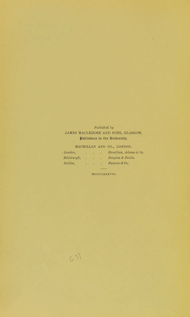 Published by JAMES MACLEHOSE AND SONS, GLASGOW, Jpuilishtrs to tht anttjirsitB. MACMILLAN AND CO., LONDON. London, . . . Hamilton, Adams tfc Co. Edinburgh, . . . Douglas <Ss Foulis. Dublin, . . . Fannin ds Co. MDCCCLXXXVIIl.