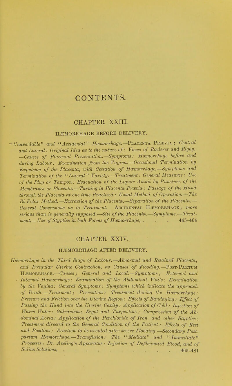 CONTENTS. CHAPTER XXIIT. HEMORRHAGE BEFORE DELIVERY, Unavoidable and Accidental ^Tcemorr/iaf/e.—Placenta Pr,i;via ; Central and Lateral: Original Idea as to the nature of: Views of Rcederer and Rigby. —Causes of Placental Presentation.—Symptoms: Hcemorrhage before and during Labour: Examination from the Vagina.—Occasional Termination by Expulsion of the Placenta, with Cessation of Hamorrhage.—Symptoms and Termination of the Lateral Variety.—Treatment: General Measures: Use of the Plug or Tampon: Evacuation of the Liquor Amnii by Puncture of the Membranes or Placenta.—Turning in Placenta Prcevia: Passage of the Hand through the Placenta at one time Practised: Usual Method of Operation.—The Bi-Polar Method.—Extraction of the Placenta.—Separation of the Placenta.— General Conclusions as to Treatment. Accidental Hemorrhage ; more serious than is generally supposed.—Site of the Placenta.—Symptoms.—Treat- ment.— Use of Styptics in both Forms of Hcemorrhage, . . . 445-464 CHAPTER XXIV. HEMORRHAGE AFTER DELIVERY. Hcemorrhage in the Third Stage of Labour.—Abnormal and Retained Placenta, and Irregular Uterine Contraction, as Causes of Flooding.—Post-Partum Hemorrhage.—Catises ; General and Local.—Symptoms; External ami ■ Internal Hcemorrhage: Examination of the Abdominal Walls: Examination by the Vcujina: General Symptoms: Symptoms tuhich indicate the approach of Death.—Treatment; Prevention: Treatment daring the Hcemorrhage: Pressure and Friction over the Uterine Region: Effects of Bandaging: Effect of Passing the Hand into the Uterine Cavity: Application of Cold: Injection of Warm Water: Galvanism: Ergot and Turpentine: Compression of the Ab- dominal Aorta: Application of the Perchloride of Iron and other Styptics.- Treatment directed to the General Condition of the Patient: Effects of Rest and Position : Reaction to be avoided after severe Flooding.—Secondary Post- partum Hoimorrhage.—Transfusion: The Mediate and Immediate Processes: Dr. Aveling's Apparatus: Injection of Defibrinated Blood, and of Saline Solutions, .......... 465-481