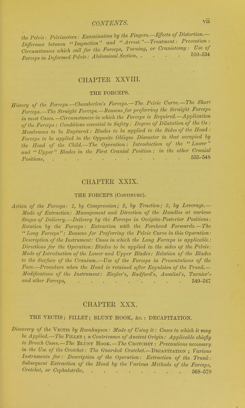 the Pelvis ■ Pelvimeters: Examination hy the Fingers.-Effects of Distortion.- Difference between Impaction and Arrest.-Treatment: Prevention: CircumUances which call for the Forceps, Turnmr,, or Craniotomy: Use^ Forceps in Deformed Pelvis: Abdominal Section, . . ■ ■ 510-534 CHAPTER XXVIII. THE FORCEPS. History of the Forceps.—Chamberlen's Forcejos.—The Pelvic Curve.—The Short Forceps.—The Straight Forceps.—Reasons for preferring the. Straight Forceps in most Oases.—Circumstances in ivhich the Forceps is Required.—Application of the Forceps : Conditions essential to Safety: Degree of Dilatation of the Os : Membranes to be Ruptured: Blades to be applied to the Sides of the Head : Forceps to be applied in the Opposite Oblique Diameter to that occupied hy the Head of the Child.—The Operation: Introduction of the Lower and Upper Blades in the First Cranial Position: in the other Cranial Positions, 535-548 CHAPTEE XXIX. THE FORCEPS (Continued). Action of the Forceps: 1, by Compression; 2, hy Traction; 3, hy Leverage.— Mode of Extraction: Management and Direction of the Handles at various Stages of Delivery.—Delivery by the Forceps in Occipito-Posterior Positions: Rotation by the Forceps: Extraction with the Forehead Forwards.—The Long Forceps: Reasons for Preferring the Pelvic Curve in this Operation: Description of the Instrument: Cases imvhich the Long Forceps is applicable: Directions for the Operation: Blades to he applied to the sides of the Pelvis: Mode of Introduction of the Lower and Uppier Blades: Relation of the Blades to the Surface of the Cranium.— Use of the Forceps in Presentations of the Face.—Procedure when the Head is retained after Expulsion of the Trunk.— Modifications of the Instrument: Ziegler's, Radford's, Assalini's, Tarnier's and other Forceps, 549-567 CHAPTER XXX. THE VECTIS; FILLET; BLUNT HOOK,. &o.: DECAPITATION. Discovery of the Vectis by Roonhuysen: Mode of Using it: Cases to ivhich it may he Applied. —The Fillet ; a Contrivance of Ancient Origin: Applicable chiefly to Breech Cases.—The Blunt Hook. —The Ckotciiet : Precautions necessary in the Use of the Crotchet: The Guarded Cro<c/je<.—Decapitation ; Variom Instruments for: Description of the Operation: Extraction of the. Trunk: Subsequent Extraction of the Head by the Various Methods of the Forceps, Crotchet, or Cex>halotribc, 568-579