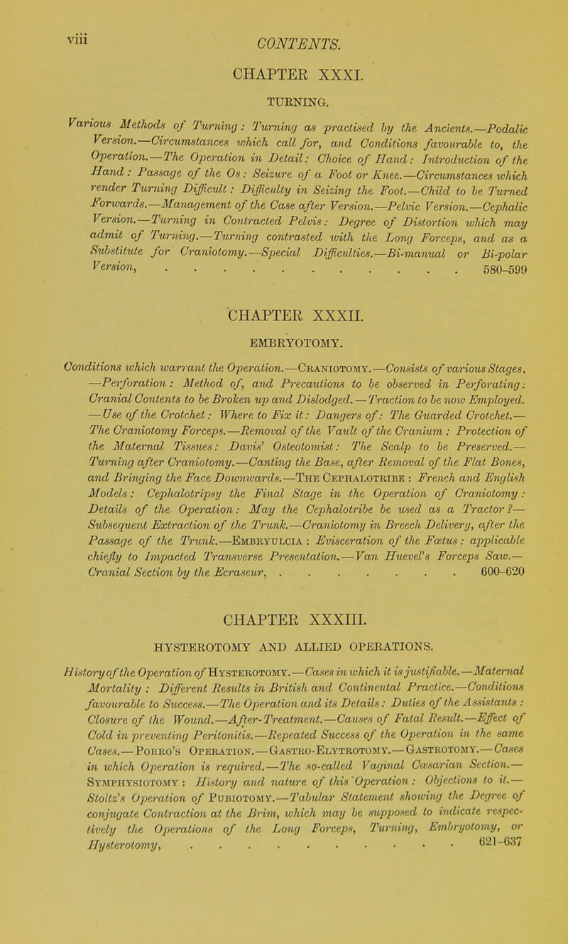 CHAPTER XXXI. TUENING. iom Methods of Turning: Turning as practised by the Ancients.—Podalic Version.—Circumstances luhich call for, and Conditions favourable to, the Operation.—The Operation in Detail: Choice of Hand: Introduction of the Hand: Passage of the Os: Seizure of a Foot or Knee.—Circumstances which render Turning Difficult: Difficulty in Seizing the Foot.—Child to be Turned Forwards.—Management of the Case after Version.—Pelvic Version.—Cephalic Version.—Turning in Contracted Pelvis: Degree of Distortion which may admit of Turning.—Turning contrasted luith the Long Forceps, and as a Substitute for Craniotomy.—Special Difficulties.—Bi-manual or Bi-polar Version, 580-599 CHAPTER XXXII. EMBEYOTOMY. Conditions which warrant the Operation.—Craniotomy.—Consists of various Stages. —Perforation: Method of, and Precautions to be observed in Perforating: Cranial Contents to be Broken up and Dislodged. —Traction to be now Employed. — Use of the Crotchet: Where to Fix it: Dangers of: The Guarded Crotchet.— The Craniotomy Forceps.—Removal of the Vault of the Cranium: Protection of the Maternal Tissues: Davis' Osteotomist: The Scalp to be Preserved.— Turning after Craniotomy.—Canting the Base, after Removal of the Flat Bones, and Bringing the Face Downivards.—The Cephalotkibe : French and English Models: Cephalotripsy the Final Stage in the Operation of Craniotomy: Details of the Operation: May the Cephalotribe be u-ied as a Tractor?— Subsequent Extraction of the Trunk.—Craniotomy in Breech Delivery, after the Passage of the Trunk.—Embeyulcia : Evisceration of the Foetus: applicaJ)lc chiefly to Impacted Transverse Presentation. — Va7i Huevel's Forceps Saio.— Cranial Section by the Ecraseur, ....... 600-620 CHAPTER XXXIII. HYSTEROTOMY AND ALLIED OPERATIONS. History of the Operation o/'Hystebotomy.—Cases in which it is justifiable. —Maternal Mortality : Different Restdts in British and Continental Practice.—Condition^! favourable to Success.—The Operation and its Details: Duties of the Assistants : Closure of the Wound.—After-Treatment.—Causes of Fatal Result.—Effect of Cold in preventing Peritonitis.—Repeated Success of the Operation in the same C'a«c«.—PoRRo's Operation.—GASTRO-ELYTROTOMY.—GASTROTOMY.—CaA-e« in which Operation is required.—The so-called Vaginal Caisarian Section.— Symphysiotomy: History and nature of this'Operation : Objections to it.— Stoitz's Operation of Vv^ionouY.—Tabular Statement showing the Degree of conjugate Contraction at the Brim, which may be stipposed to indicate respec- tively the Operations of the Long Forceps, Turning, Embryotomy, or Hysterotomy, 621-637