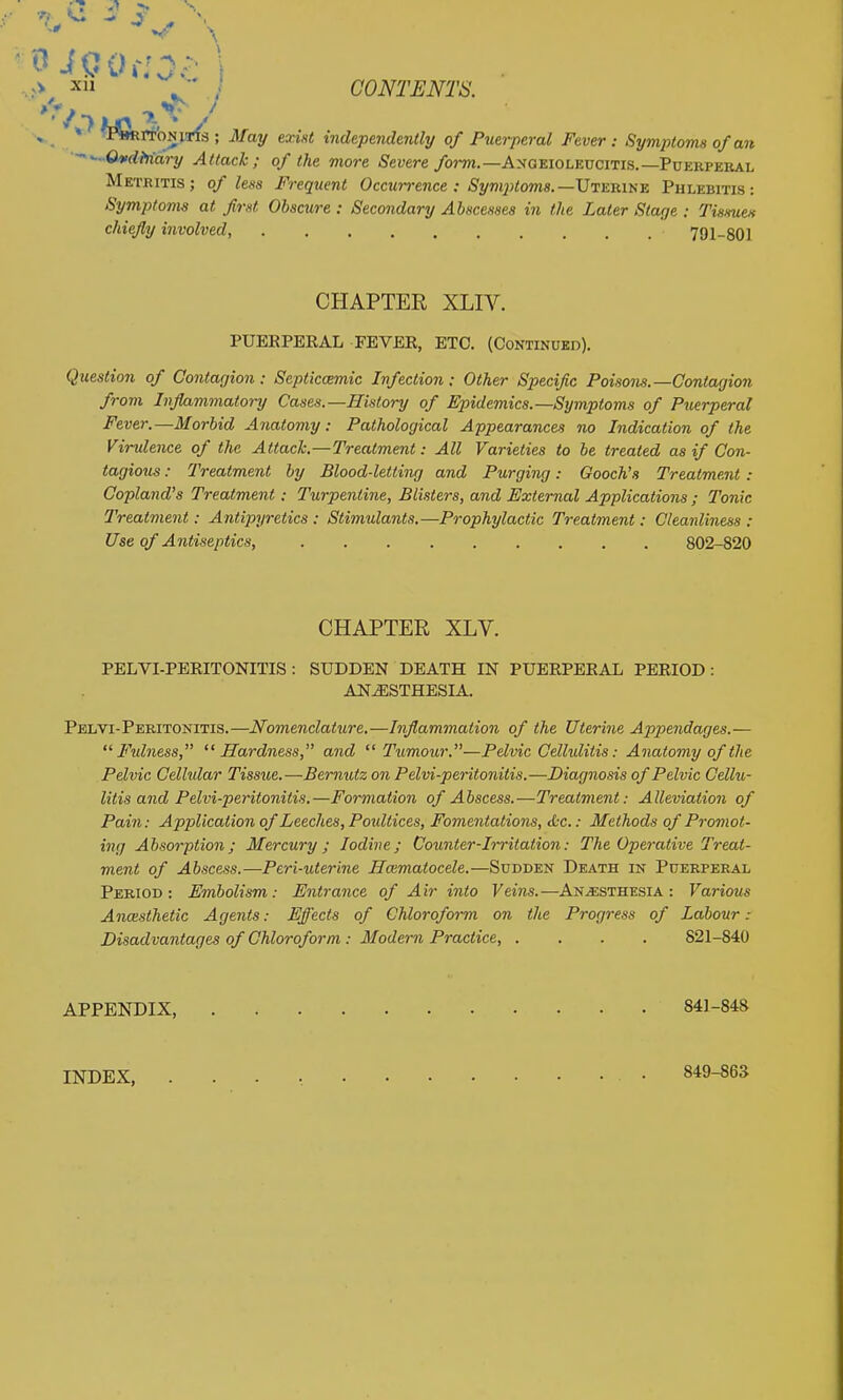 » » TbRPTONiTls ; May exist indepeiulmtly of Puerperal Fever : Symptoms of an ••^'~Oitcllfidry Attack; of the more Severe /o?-wi.—Angeioleucitis.—Puerperal Metritis; of less Frequent Occun-ence : Symptoms.—ViKumti Phlebitis: Symptoms at first Obscure : Secondary Abscesses in the Later Stage : Tissuen chiefly involved, 791-801 CHAPTER XLIV. PUEEPEEAL FEVEE, ETC. (Continued). Question of Contagion: Septiccemic Infection: Other Specific Poisons.—Contagion from Inflammatory Cases.—History of Epidemics.—Symptoms of Puerperal Fever.—Morbid Anatomy: Pathological Appearances no Indication of the Virulence of the Attach.—Treatment: All Varieties to be treated as if Con- tagious : Treatment by Blood-letting and Purgiiig: Gooch's Treatment : Copland's Treatment : Turpentine, Blisters, and External Applications ; Tonic Treatment: Antipyretics : Stimulants.—Prophylactic Treatment: Cleanliness : Use of Antiseptics, 802-820 CHAPTER XLV. PELVI-PEEITONITIS: SUDDEN DEATH IN PUEEPEEAL PEEIOD : ANAESTHESIA. Pelvi-Peritonitis.—Nomenclature.—Inflammation of the Uterine App>endages.—  Fidiiess, Hardness, and Tumour.—Pelvic Cellulitis: Anatomy of the Pelvic Celhdar Tissue.—Bernutz on Pelvi-peritonitis.—Diagnosis of Pelvic Cellu- litis and Pelvi-peritonitis,—Formation of Abscess.—Treatment: Alleviation of Pain: Application of Leeches, Poidtices, Fomentations, tC-c.; Methods of Promot- ing Absorption ; Mercury; Iodine; Counter-Irritation: The Operative Treat- ment of Abscess.—Peri-uterine Hmmatocele.—Sudden Death in Puerperal Period: Embolism: Entrance of Air into Veins.—Anesthesia: Various Anxxsthetic Agents: Effects of Chloroform on the Progress of Labour: Disadvantages of Chloroform : Modern Practice, .... 821-840 APPENDIX, 841-848 INDEX, 849-863