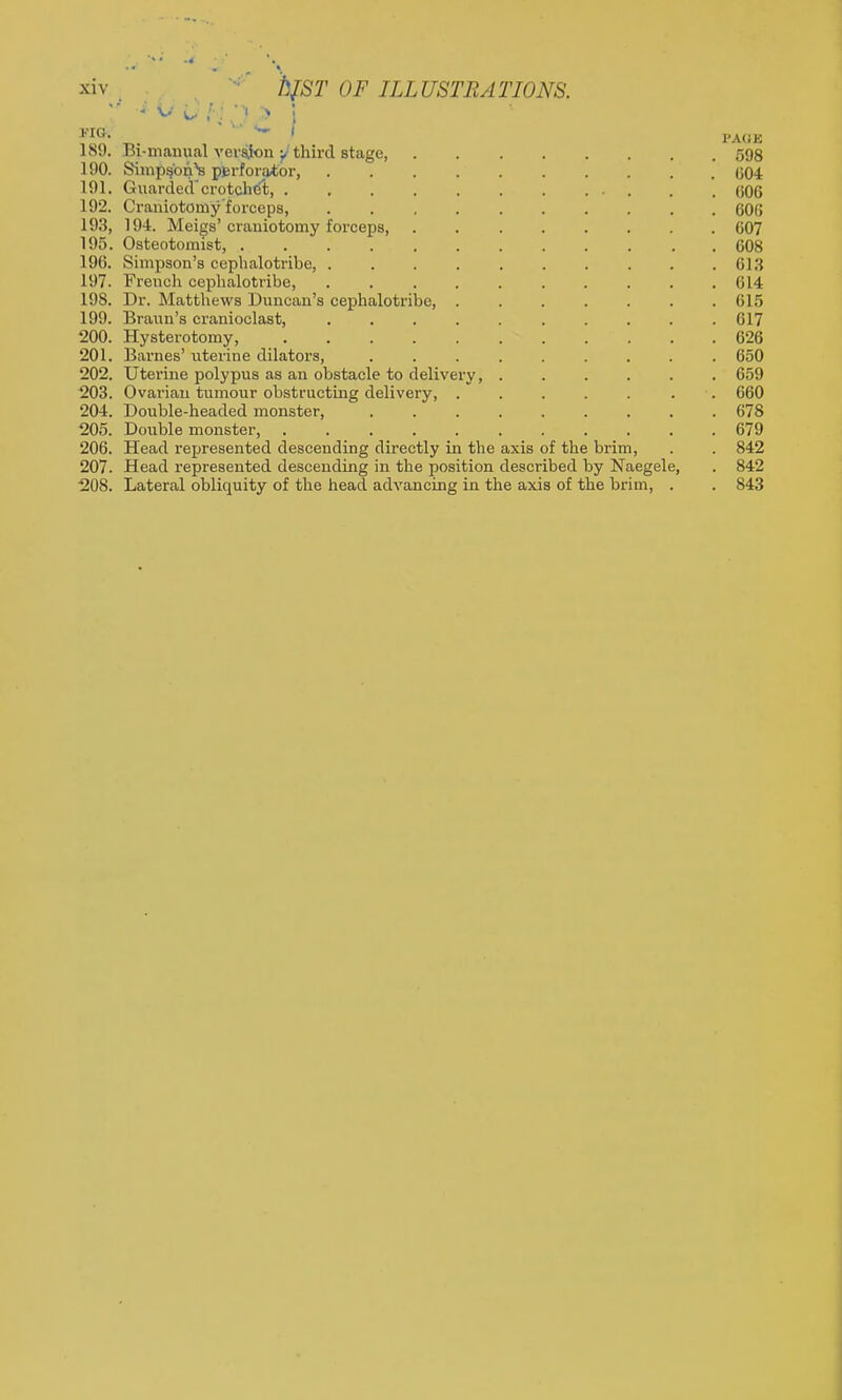 189. Bi-nianual verajon third stage 598 190. Simp^'on^ perforator, 004 191. Guarded crotchet, 006 192. Craniotomy'forceps, OOfJ 193. 194. Meigs' craniotomy forceps, 607 195. Osteotomist, 608 196. Simpson's ceplialotribe, 613 197. French ceplialotribe, 614 198. Dr. Matthews Duncan's cephalotribe, 615 199. Braun's cranioclast, 617 200. Hysterotomy, 626 201. Barnes' i;terine dilators, ......... 650 202. Uterine polypus as an obstacle to delivery, ...... 659 203. Ovarian tumour obstructing delivery, . . . . . . . 660 204. Double-headed monster 678 205. Double monster, 679 206. Head represented descending directly in the axis of the brim, . . 842 207. Head represented descending in the position described by Naegele, . 842 208. Lateral obliquity of the head advancing in the axis of the brim, . . 843