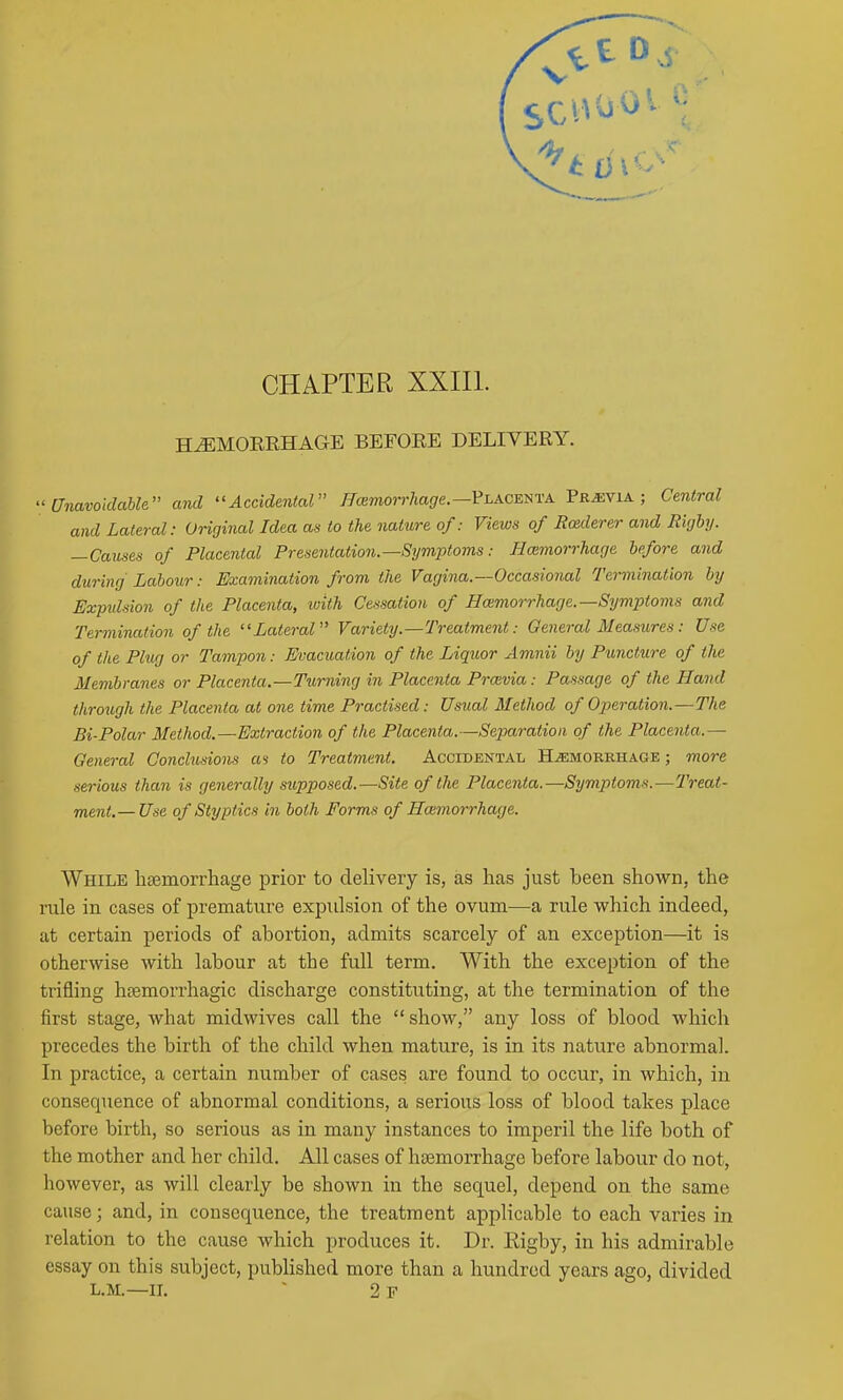 CHAPTER XXIIl. HEMORRHAGE BEFORE DELIVERY. ^'Unavoidable and Accidental ^cemorr/iagfe.—Placenta Previa; Central and Lateral: Original Idea as to the nature of: Views of Rcederer and Righy. —Causes of Placental Presentation.—Symptoms: Bmmorrhage before and during Labour: Examination from the Vagina.—Occasional Termination by Expulsion of the Placenta, with Cessation of Hcemorrhage.—Symptoms and Termination of the Lateral Variety.—Treatment: General Measures: Use of the Plug or Tampon: Evacuation of the Liquor Amnii by Puncture of the Membranes or Placenta.—Turning in Placenta Prmvia: Passage of the Hand through the Placenta at one time Practised: Usual Method of Operation.—The Bi-Polar Method.—Extraction of the Placenta.—Separation of the Placenta.— General Conclusions «s to Treatment. Accidental Hjemorkhage ; more serious than is generally supposed.—Site of the Placenta.—Symptoms.—Treat- ment.— Use of Styptics in both Forms of Haimorrhage. While hsemorrhage prior to delivery is, as has just been shown, the rule in cases of premature expulsion of the ovum—a rule which indeed, at certain periods of abortion, admits scarcely of an exception—it is otherwise with labour at the full term. With the exception of the trifling hsemorrhagic discharge constituting, at the termination of the first stage, what midwives call the  show, any loss of blood which precedes the birth of the child when mature, is in its nature abnormal. In practice, a certain number of cases are found to occur, in which, in consequence of abnormal conditions, a serious loss of blood takes place before birth, so serious as in many instances to imperil the life both of the mother and her child. All cases of hajmorrhage before labour do not, however, as will clearly be shown in the sequel, depend on the same cause; and, in consequence, the treatment applicable to each varies in relation to the cause which produces it. Dr. Rigby, in his admirable essay on this subject, published more than a hundred years ago, divided L.M.—II. ~ 2 F