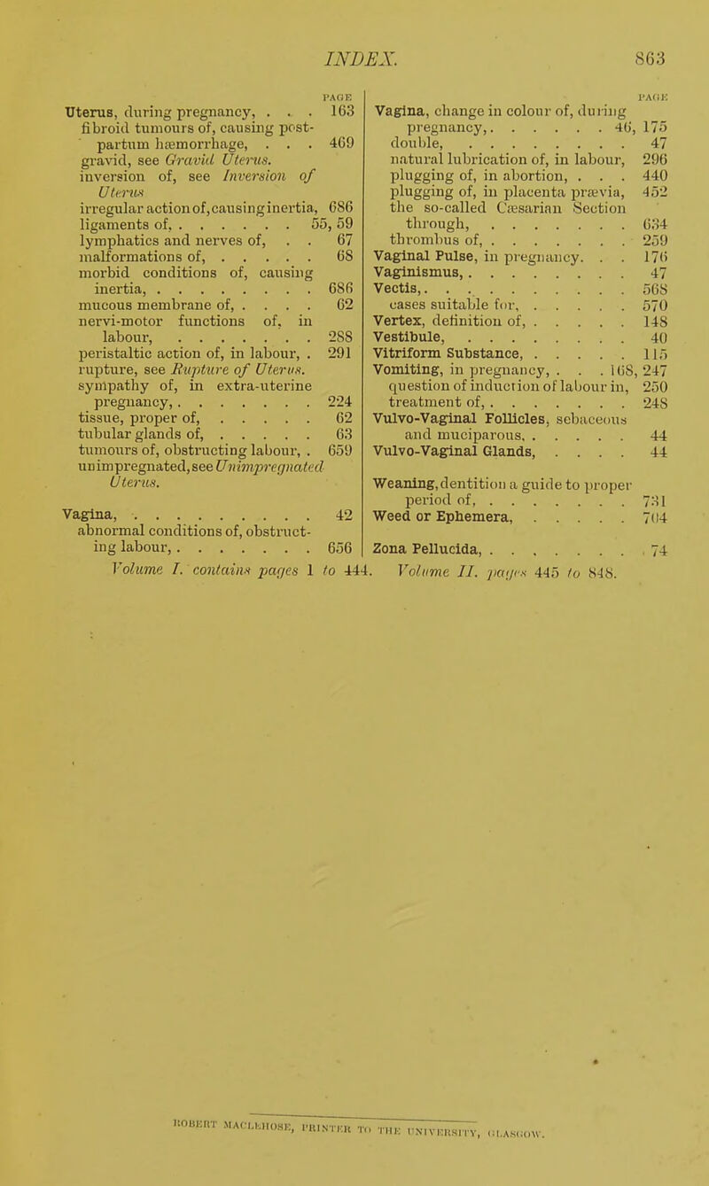 i>A(jn Uterus, during pregnancy, ... 163 fibroid tumours of, causing post- partum )i£emorrhage, . . . 469 gravid, see Gravid Utems. inversion of, see Inversion of Uli'.ntx irregular action of,causinginertia, 686 ligaments of, 55, 59 lymphatics and nerves of, . . 67 malformations of, 68 morbid conditions of, causing inertia, 686 mucous membrane of 62 nervi-motor functions of. in labour, . 288 peristaltic action of, in labour, . 291 rupture, see Biipture of Uterus. sympathy of, in extra-iiterine pregnancy, 224 tissue, proper of, 62 tubular glands of 6.3 tumours of, obstructing labour, . 659 un im pregnated, see Univipregnated Uterus. Vagina, 42 abnormal conditions of, obstruct- ing labour, 656 Volume I. contains par/es 1 to 444 Vagina, change in colour of, dui-ing pregnancy, 46, 175 double, 47 natural lubrication of, in labour, 296 plugging of, in abortion, . . . 440 plugging of, in placenta prasvia, 452 the so-called Cfesarian Section through, 634 thrombus of, 259 Vaginal Pulse, in pregnancy. . . 176 Vaginismus, 47 Vectis,. . 56S cases suitable for 570 Vertex, definition of 148 Vestibule, 40 Vitriform Substance, 115 Vomiting, in pregnancy, . . .168, 247 question of induction of labour in, 250 treatment of, 248 Vulvo-Vaguial Follicles, sebaceous and muciparous 44 Vulvo-Vaginal Glands, .... 44 Weaning,dentition a guide to proper period of, 7H1 Weed or Ephemera, 704 Zona Pellucida, 74 Volume II. ])a(/cs 445 to 848. nouKirr ma( i,|..ii()sk, i'iiintkk THK IiN-IViniSITV, lll.ASCidW.