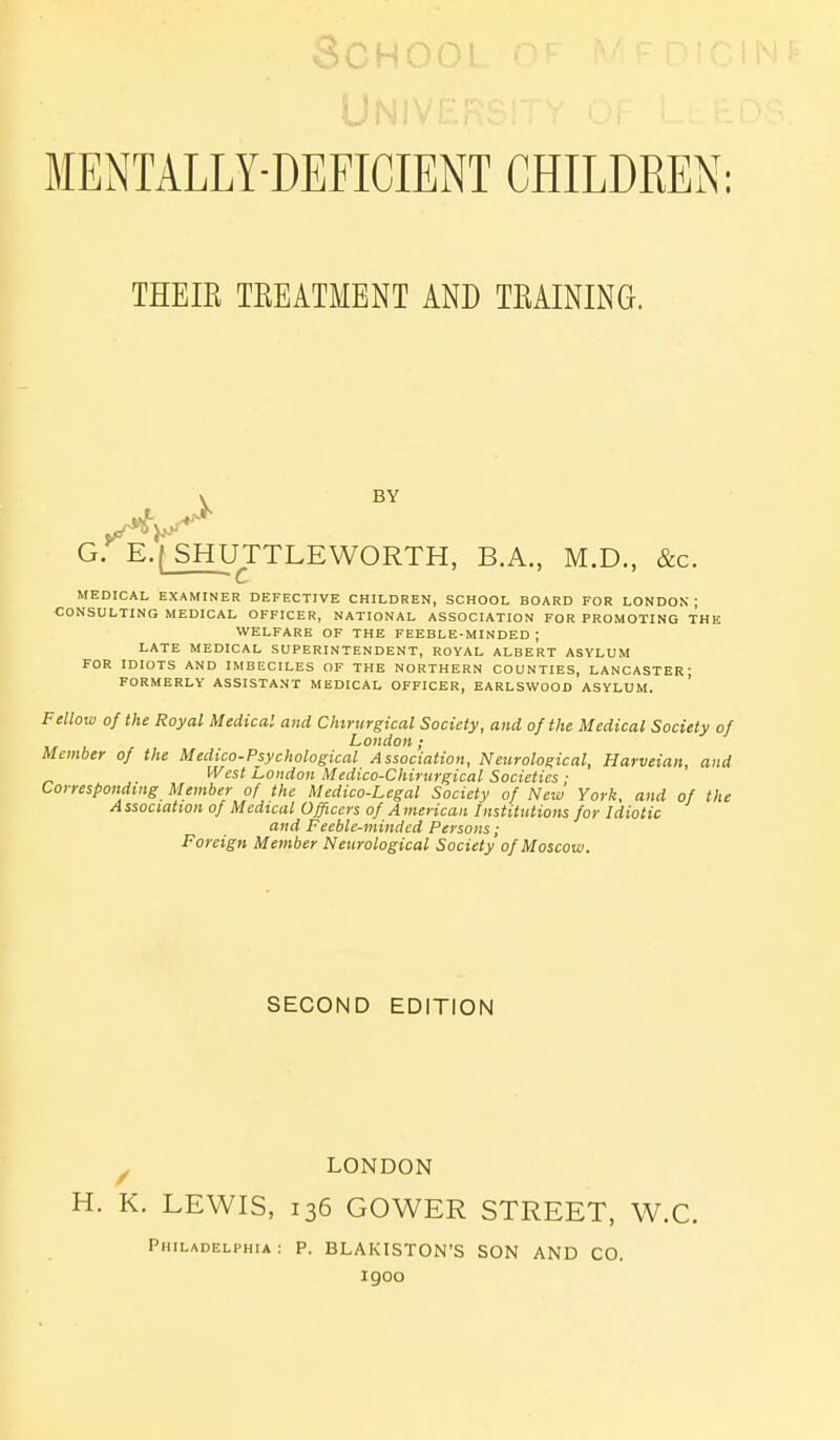 3CH00L MENTALLY-DEFICIENT CHILDREN: THEIR TEEATMENT AND TRAINING. G. E.(_SHUTTLEWORTH, B.A., M.D., &c. MEDICAL EXAMINER DEFECTIVE CHILDREN, SCHOOL BOARD FOR LONDON; CONSULTING MEDICAL OFFICER, NATIONAL ASSOCIATION FOR PROMOTING THK WELFARE OF THE FEEBLE-MINDED ; LATE MEDICAL SUPERINTENDENT, ROYAL ALBERT ASYLUM FOR IDIOTS AND IMBECILES OF THE NORTHERN COUNTIES, LANCASTER; FORMERLY ASSISTANT MEDICAL OFFICER, EARLSWOOD ASYLUM. Fellow of the Royal Medical and Chirurgical Society, and of the Medical Society of London; Member of the Medico-Psychological Association, Neurological, Harveian, and West London Medico-Chirurgical Societies ■ Corresponding Member of the Medico-Legal Society of New York, and of the Association of Medical Officers of A merican Institutions for Idiotic and Feeble-minded Persons; Foreign Member Neurological Society of Moscow. SECOND EDITION y LONDON H. K. LEWIS, 136 GOWER STREET, W.C. Philadelphia: P. BLAKISTON'S SON AND CO. 1900