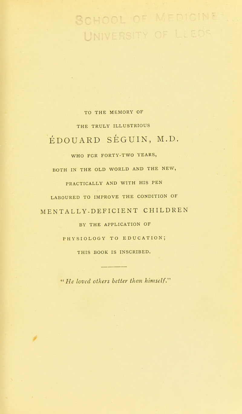 TO THE MEMORY OF THE TRULY ILLUSTRIOUS EDOUARD SEGUIN, M.D. WHO FOR FORTY-TWO YEARS, BOTH IN THE OLD WORLD AND THE NEW, PRACTICALLY AND WITH HIS PEN LABOURED TO IMPROVE THE CONDITION OF MENTALLY-DEFICIENT CHILDREN BY THE APPLICATION OF PHYSIOLOGY TO EDUCATION; THIS BOOK IS INSCRIBED.  He loved others better than himself.''