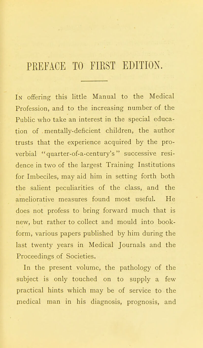 PREFACE TO FIRST EDITION. In offering this little Manual to the Medical Profession, and to the increasing number of the Public who take an interest in the special educa- tion of mentally-deficient children, the author trusts that the experience acquired by the pro- verbial quarter-of-a-century's  successive resi- dence in two of the largest Training Institutions for Imbeciles, may aid him in setting forth both the salient peculiarities of the class, and the ameliorative measures found most useful. He does not profess to bring forward much that is new, but rather to collect and mould into book- form, various papers published by him during the last twenty years in Medical Journals and the Proceedings of Societies. In the present volume, the pathology of the subject is only touched on to supply a few practical hints which may be of service to the rnedical man in his diagnosis, prognosis, and