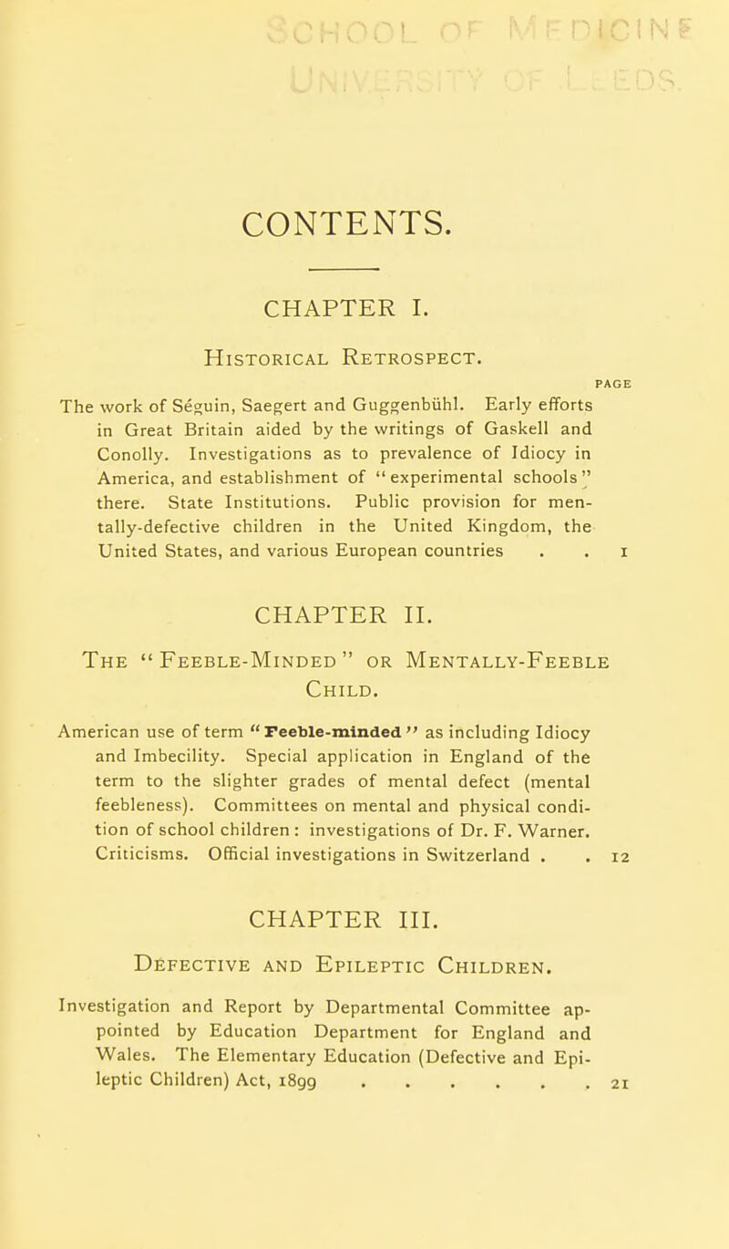 CONTENTS. CHAPTER I. Historical Retrospect. PAGE The work of Seguin, Saegert and Guggenbiihl. Early efforts in Great Britain aided by the writings of Gaskell and Conolly. Investigations as to prevalence of Idiocy in America, and establishment of experimental schools there. State Institutions. Public provision for men- tally-defective children in the United Kingdom, the United States, and various European countries . . i CHAPTER n. The Feeble-Minded or Mentally-Feeble Child. American use of term Feeble-minded as including Idiocy and Imbecility. Special application in England of the term to the slighter grades of mental defect (mental feebleness). Committees on mental and physical condi- tion of school children : investigations of Dr. F. Warner. Criticisms. Official investigations in Switzerland . .12 CHAPTER HI. Defective and Epileptic Children. Investigation and Report by Departmental Committee ap- pointed by Education Department for England and Wales. The Elementary Education (Defective and Epi- leptic Children) Act, i8gg